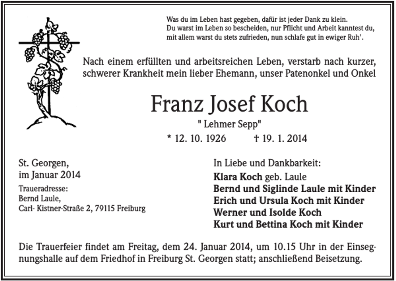 <p>Was du im Leben hast gegeben, dafür ist jeder Dank zu klein.<br />Du warst im Leben so bescheiden, nur Pflicht und Arbeit kanntest du,<br />mit allem warst du stets zufrieden, nun schlafe gut in ewiger Ruh’.</p><p>Nach einem erfüllten und arbeitsreichen Leben, verstarb nach kurzer,<br />schwerer Krankheit mein lieber Ehemann, unser Patenonkel und Onkel</p><p>Franz Josef Koch<br />" Lehmer Sepp"<br />* 12. 10. 1926<br />† 19. 1. 2014<br />St. Georgen,<br />im Januar 2014<br />Traueradresse:<br />Bernd Laule,<br />Carl- Kistner-Straße 2, 79115 Freiburg</p><p>In Liebe und Dankbarkeit:<br />Klara Koch geb. Laule<br />Bernd und Siglinde Laule mit Kinder<br />Erich und Ursula Koch mit Kinder<br />Werner und Isolde Koch<br />Kurt und Bettina Koch mit Kinder</p><p>Die Trauerfeier findet am Freitag, dem 24. Januar 2014, um 10.15 Uhr in der Einsegnungshalle auf dem Friedhof in Freiburg St. Georgen statt; anschließend Beisetzung.</p>