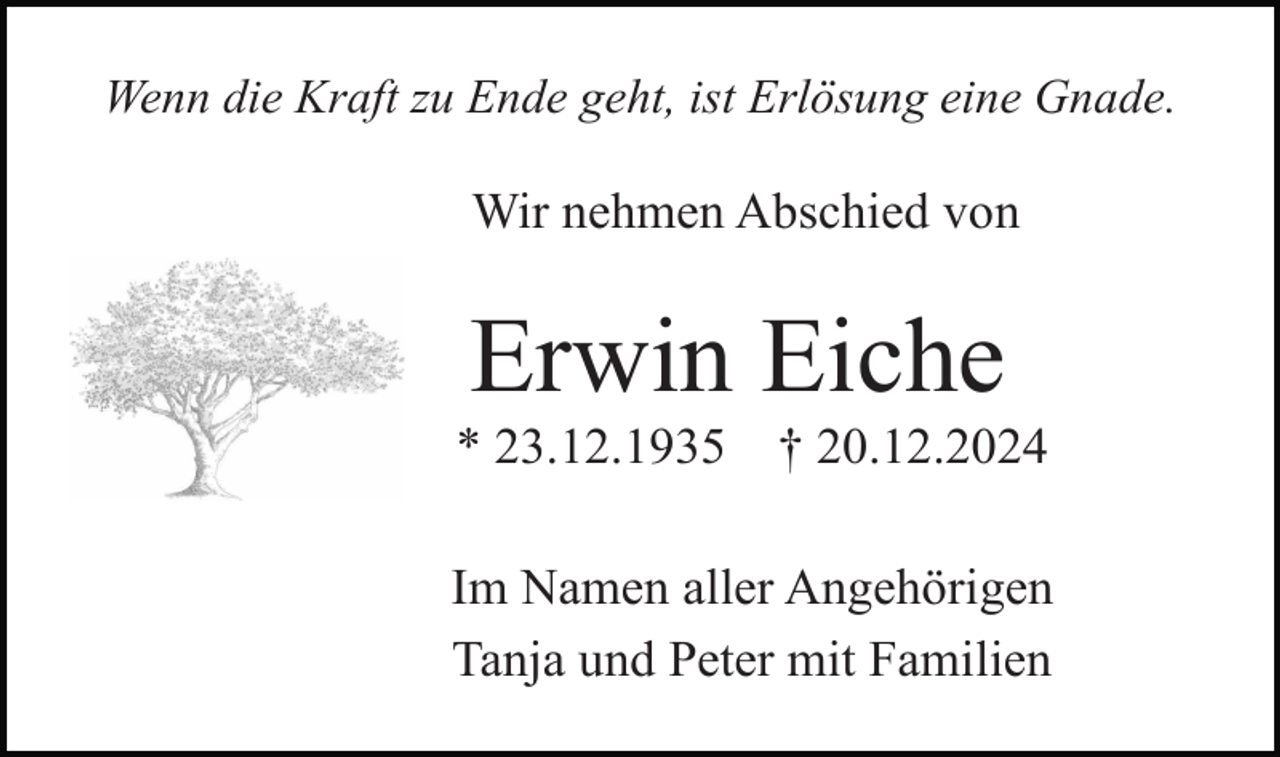 <p>Wenn die Kraft zu Ende geht, ist Erlösung eine Gnade.</p><p>Wir nehmen Abschied von</p><p>Erwin Eiche<br />* 23.12.1935</p><p>† 20.12.2024</p><p>Im Namen aller Angehörigen<br />Tanja und Peter mit Familien</p>