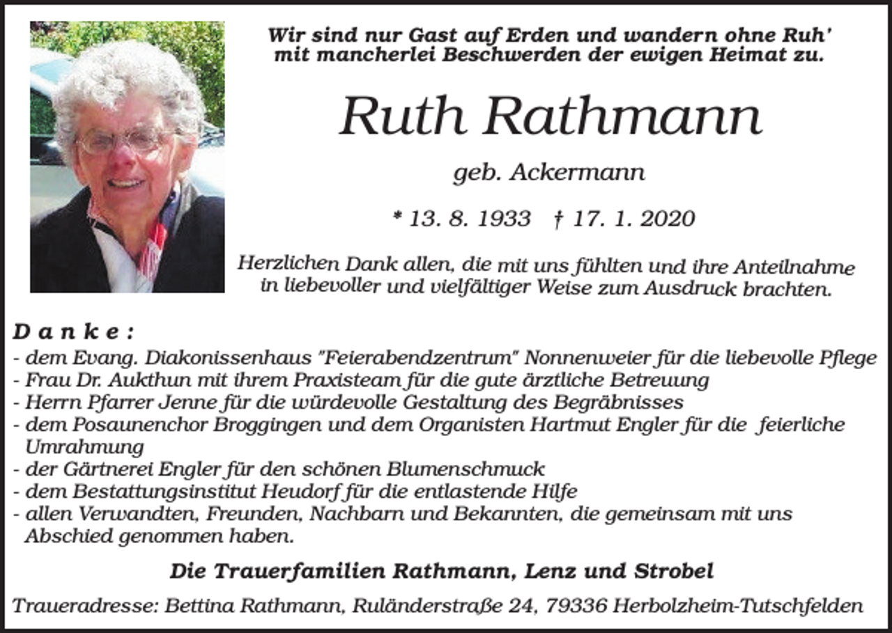 <p>Wir sind nur Gast auf Erden und wandern ohne Ruh’<br />mit mancherlei Beschwerden der ewigen Heimat zu.</p><p>Ruth Rathmann<br />geb. Ackermann<br />* 13. 8. 1933 † 17. 1. 2020<br />Herzlichen Dank allen, die mit uns fühlten und ihre Anteilnahme<br />in liebevoller und vielfältiger Weise zum Ausdruck brachten.</p><p>Danke:<br />-</p><p>dem Evang. Diakonissenhaus "Feierabendzentrum" Nonnenweier für die liebevolle Pflege<br />Frau Dr. Aukthun mit ihrem Praxisteam für die gute ärztliche Betreuung<br />Herrn Pfarrer Jenne für die würdevolle Gestaltung des Begräbnisses<br />dem Posaunenchor Broggingen und dem Organisten Hartmut Engler für die feierliche<br />Umrahmung<br />- der Gärtnerei Engler für den schönen Blumenschmuck<br />- dem Bestattungsinstitut Heudorf für die entlastende Hilfe<br />- allen Verwandten, Freunden, Nachbarn und Bekannten, die gemeinsam mit uns<br />Abschied genommen haben.</p><p>Die Trauerfamilien Rathmann, Lenz und Strobel<br />Traueradresse: Bettina Rathmann, Ruländerstraße 24, 79336 Herbolzheim-Tutschfelden</p>