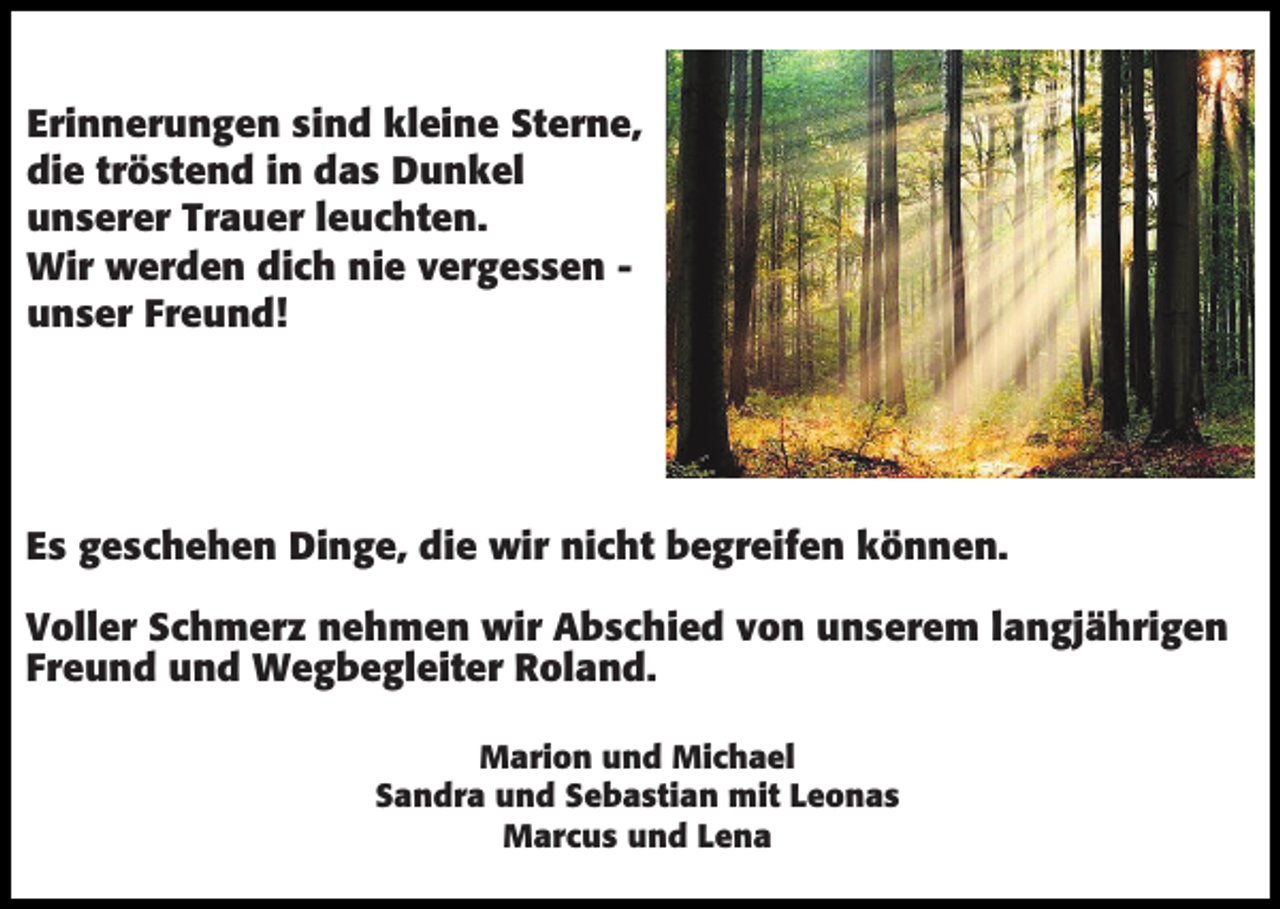 <p>Erinnerungen sind kleine Sterne,<br />die tröstend in das Dunkel<br />unserer Trauer leuchten.<br />Wir werden dich nie vergessen unser Freund!</p><p>Es geschehen Dinge, die wir nicht begreifen können.<br />Voller Schmerz nehmen wir Abschied von unserem langjährigen<br />Freund und Wegbegleiter Roland.<br />Marion und Michael<br />Sandra und Sebastian mit Leonas<br />Marcus und Lena</p>