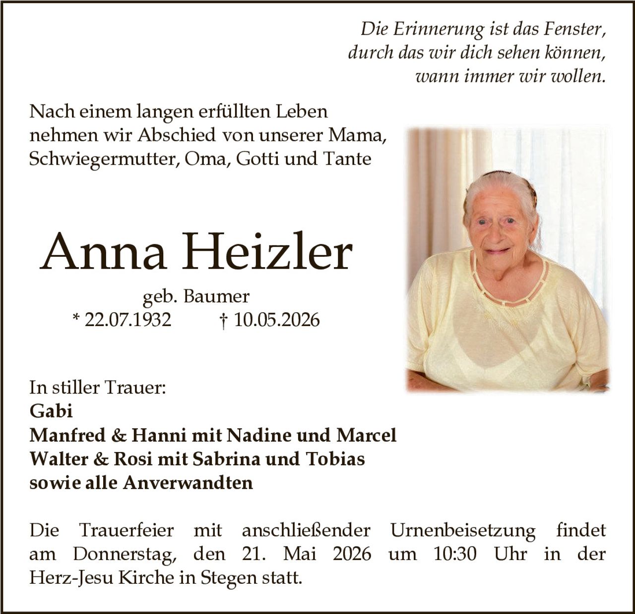 <p><i>Die Erinnerung ist das Fenster, durch das wir dich sehen können, wann immer wir wollen.</i></p><p>Nach einem langen erfüllten Leben nehmen wir Abschied von unserer Mama, Schwiegermutter, Oma, Gotti und Tante</p><p><strong>Anna Heizler</strong><br>geb. Baumer<br>* 22.07.1932 † 10.05.2026</p><p>In stiller Trauer:<br>Gabi<br>Manfred & Hanni mit Nadine und Marcel<br>Walter & Rosi mit Sabrina und Tobias<br>sowie alle Anverwandten</p><p>Die Trauerfeier mit anschließender Urnenbeisetzung findet am Donnerstag, den 21. Mai 2026 um 10:30 Uhr in der Herz-Jesu Kirche in Stegen statt.</p>