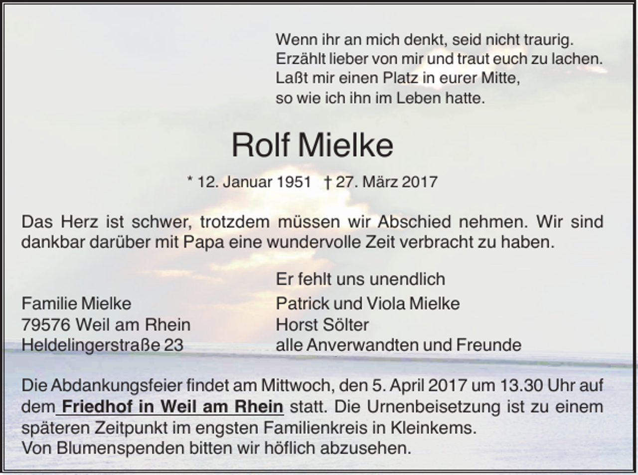 <p>Wenn ihr an mich denkt, seid nicht traurig.<br />Erzählt lieber von mir und traut euch zu lachen.<br />Laßt mir einen Platz in eurer Mitte,<br />so wie ich ihn im Leben hatte.</p><p>Rolf Mielke<br />* 12. Januar 1951 † 27. März 2017</p><p>Das Herz ist schwer, trotzdem müssen wir Abschied nehmen. Wir sind<br />dankbar darüber mit Papa eine wundervolle Zeit verbracht zu haben.</p><p>Familie Mielke<br />79576 Weil am Rhein<br />Heldelingerstraße 23</p><p>Er fehlt uns unendlich<br />Patrick und Viola Mielke<br />Horst Sölter<br />alle Anverwandten und Freunde</p><p>Die Abdankungsfeier findet am Mittwoch, den 5. April 2017 um 13.30 Uhr auf<br />dem Friedhof in Weil am Rhein statt. Die Urnenbeisetzung ist zu einem<br />späteren Zeitpunkt im engsten Familienkreis in Kleinkems.<br />Von Blumenspenden bitten wir höflich abzusehen.</p>