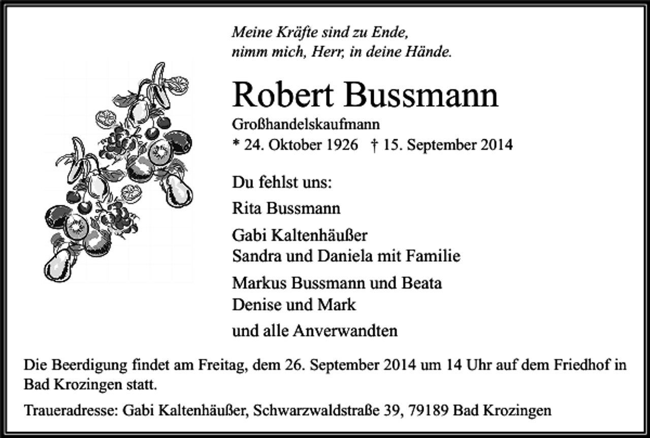 <p>Meine Kräfte sind zu Ende,<br />nimm mich, Herr, in deine Hände.</p><p>Robert Bussmann</p><p>Großhandelskaufmann<br />* 24. Oktober 1926 † 15. September 2014</p><p>Du fehlst uns:<br />Rita Bussmann<br />Gabi Kaltenhäußer<br />Sandra und Daniela mit Familie<br />Markus Bussmann und Beata<br />Denise und Mark<br />und alle Anverwandten<br />Die Beerdigung findet am Freitag, dem 26. September 2014 um 14 Uhr auf dem Friedhof in<br />Bad Krozingen statt.<br />Traueradresse: Gabi Kaltenhäußer, Schwarzwaldstraße 39, 79189 Bad Krozingen</p>