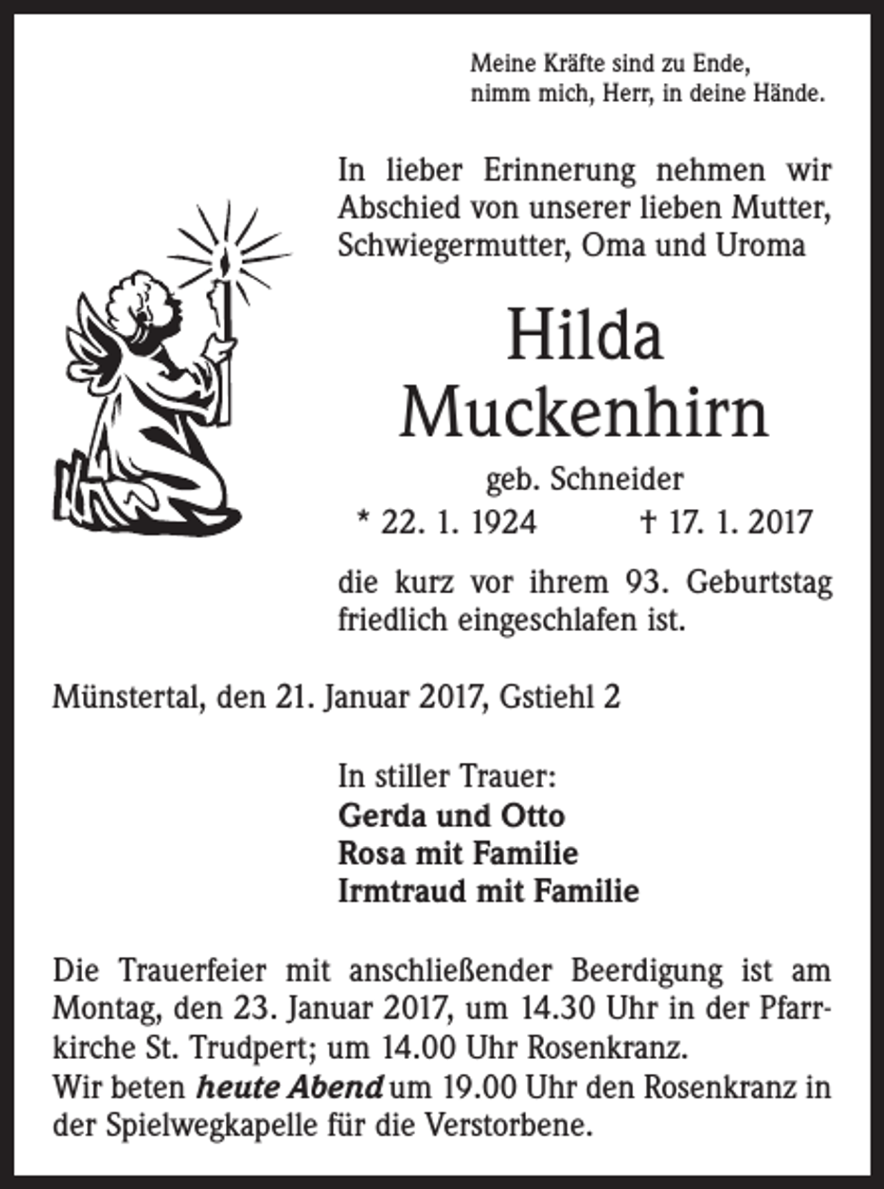 <p>Meine Kräfte sind zu Ende,<br />nimm mich, Herr, in deine Hände.</p><p>In lieber Erinnerung nehmen wir<br />Abschied von unserer lieben Mutter,<br />Schwiegermutter, Oma und Uroma</p><p>Hilda<br />Muckenhirn<br />geb. Schneider<br />* 22. 1. 1924 † 17. 1. 2017<br />die kurz vor ihrem 93. Geburtstag<br />friedlich eingeschlafen ist.<br />Münstertal, den 21. Januar 2017, Gstiehl 2<br />In stiller Trauer:<br />Gerda und Otto<br />Rosa mit Familie<br />Irmtraud mit Familie<br />Die Trauerfeier mit anschließender Beerdigung ist am<br />Montag, den 23. Januar 2017, um 14.30 Uhr in der Pfarrkirche St. Trudpert; um 14.00 Uhr Rosenkranz.<br />Wir beten heute Abend um 19.00 Uhr den Rosenkranz in<br />der Spielwegkapelle für die Verstorbene.</p>