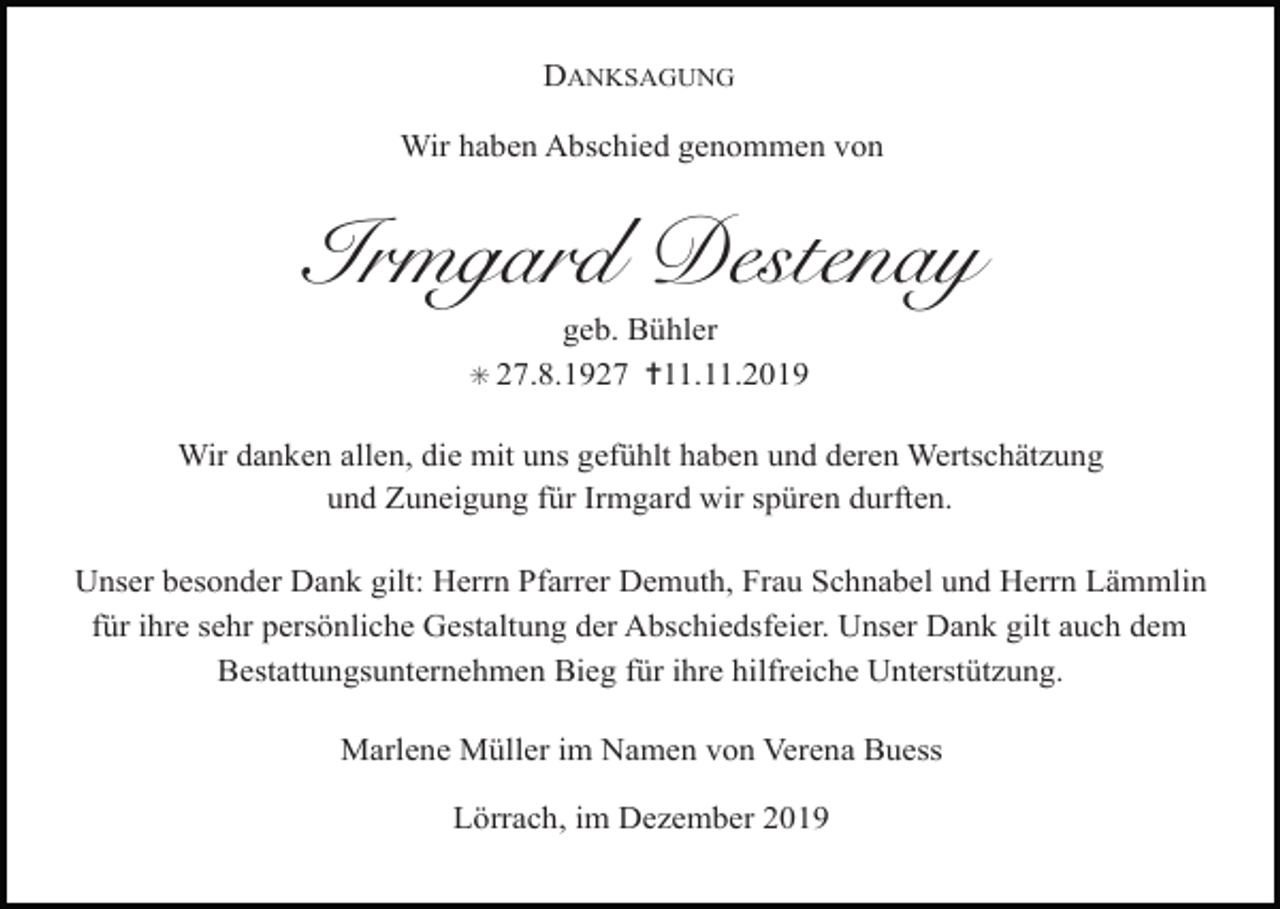 <p>DANKSAGUNG<br />Wir haben Abschied genommen von</p><p>Irmgard Destenay<br />geb. Bühler<br />✝11.11.2019</p><p>✳ 27.8.1927</p><p>Wir danken allen, die mit uns gefühlt haben und deren Wertschätzung<br />und Zuneigung für Irmgard wir spüren durften.<br />Unser besonder Dank gilt: Herrn Pfarrer Demuth, Frau Schnabel und Herrn Lämmlin<br />für ihre sehr persönliche Gestaltung der Abschiedsfeier. Unser Dank gilt auch dem<br />Bestattungsunternehmen Bieg für ihre hilfreiche Unterstützung.<br />Marlene Müller im Namen von Verena Buess<br />Lörrach, im Dezember 2019</p>