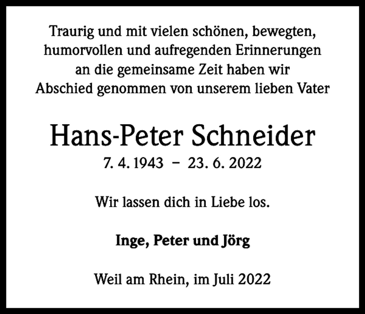 <p>Traurig und mit vielen schönen, bewegten,<br />humorvollen und aufregenden Erinnerungen<br />an die gemeinsame Zeit haben wir<br />Abschied genommen von unserem lieben Vater</p><p>Hans-Peter Schneider<br />7. 4. 1943 – 23. 6. 2022<br />Wir lassen dich in Liebe los.<br />Inge, Peter und Jörg<br />Weil am Rhein, im Juli 2022</p>