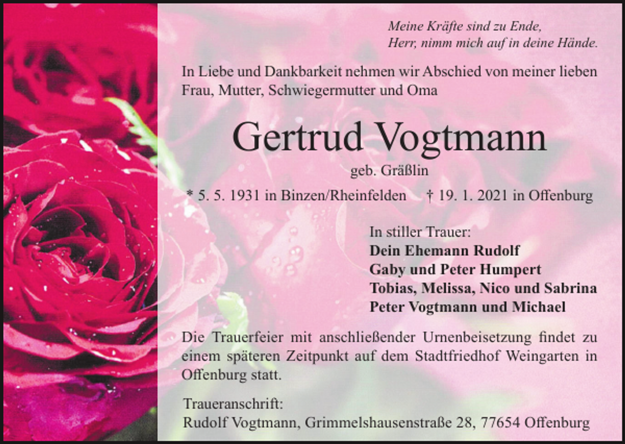 <p>Meine Kräfte sind zu Ende,<br />Herr, nimm mich auf in deine Hände.</p><p>In Liebe und Dankbarkeit nehmen wir Abschied von meiner lieben<br />Frau, Mutter, Schwiegermutter und Oma</p><p>Gertrud Vogtmann<br />geb. Gräßlin<br />* 5. 5. 1931 in Binzen/Rheinfelden</p><p>† 19. 1. 2021 in Offenburg</p><p>In stiller Trauer:<br />Dein Ehemann Rudolf<br />Gaby und Peter Humpert<br />Tobias, Melissa, Nico und Sabrina<br />Peter Vogtmann und Michael<br />Die Trauerfeier mit anschließender Urnenbeisetzung findet zu<br />einem späteren Zeitpunkt auf dem Stadtfriedhof Weingarten in<br />Offenburg statt.<br />Traueranschrift:<br />Rudolf Vogtmann, Grimmelshausenstraße 28, 77654 Offenburg</p>