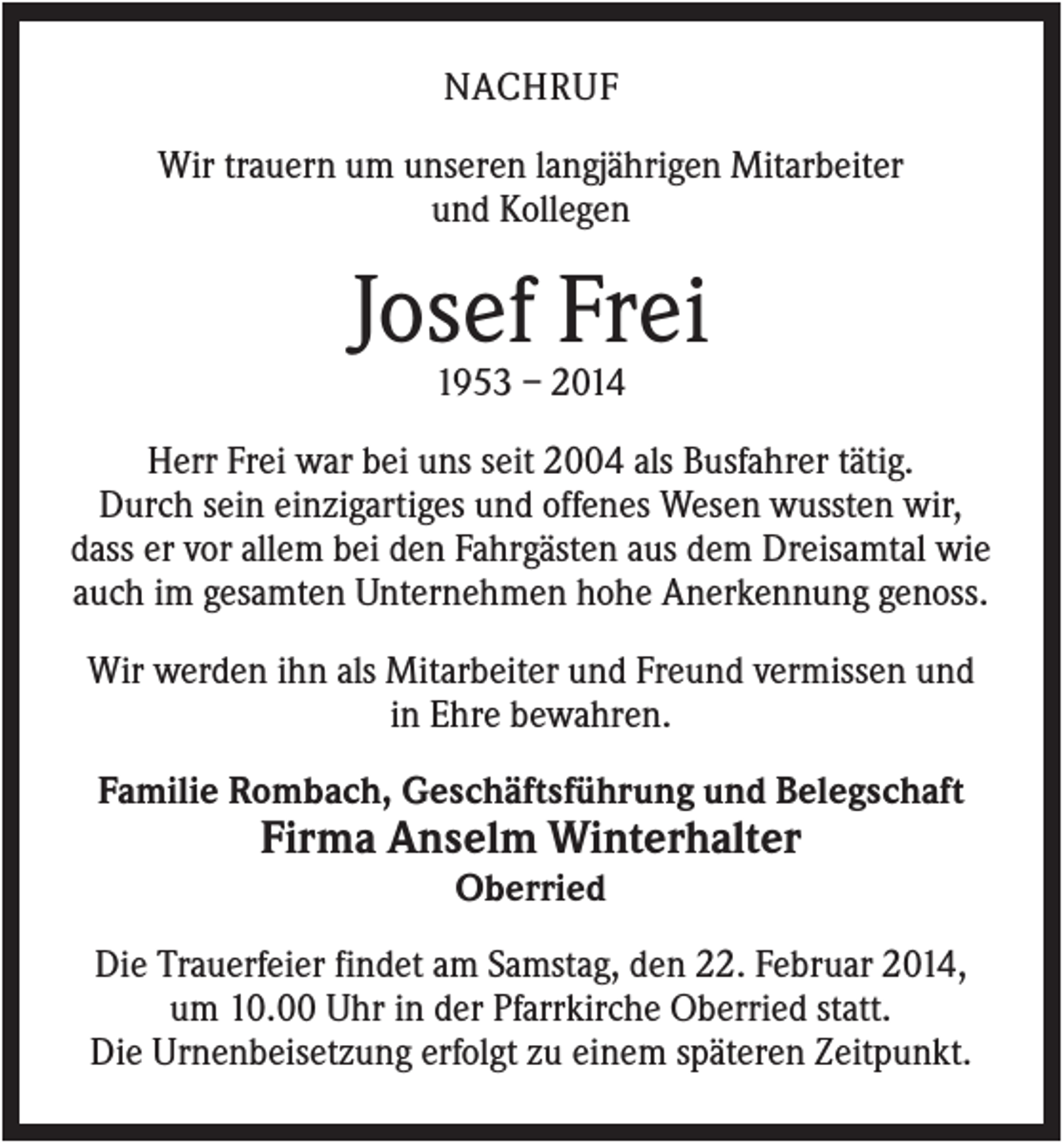 <p>NACHRUF<br />Wir trauern um unseren langjährigen Mitarbeiter<br />und Kollegen</p><p>Josef Frei<br />1953 – 2014<br />Herr Frei war bei uns seit 2004 als Busfahrer tätig.<br />Durch sein einzigartiges und offenes Wesen wussten wir,<br />dass er vor allem bei den Fahrgästen aus dem Dreisamtal wie<br />auch im gesamten Unternehmen hohe Anerkennung genoss.<br />Wir werden ihn als Mitarbeiter und Freund vermissen und<br />in Ehre bewahren.<br />Familie Rombach, Geschäftsführung und Belegschaft</p><p>Firma Anselm Winterhalter<br />Oberried<br />Die Trauerfeier findet am Samstag, den 22. Februar 2014,<br />um 10.00 Uhr in der Pfarrkirche Oberried statt.<br />Die Urnenbeisetzung erfolgt zu einem späteren Zeitpunkt.</p>