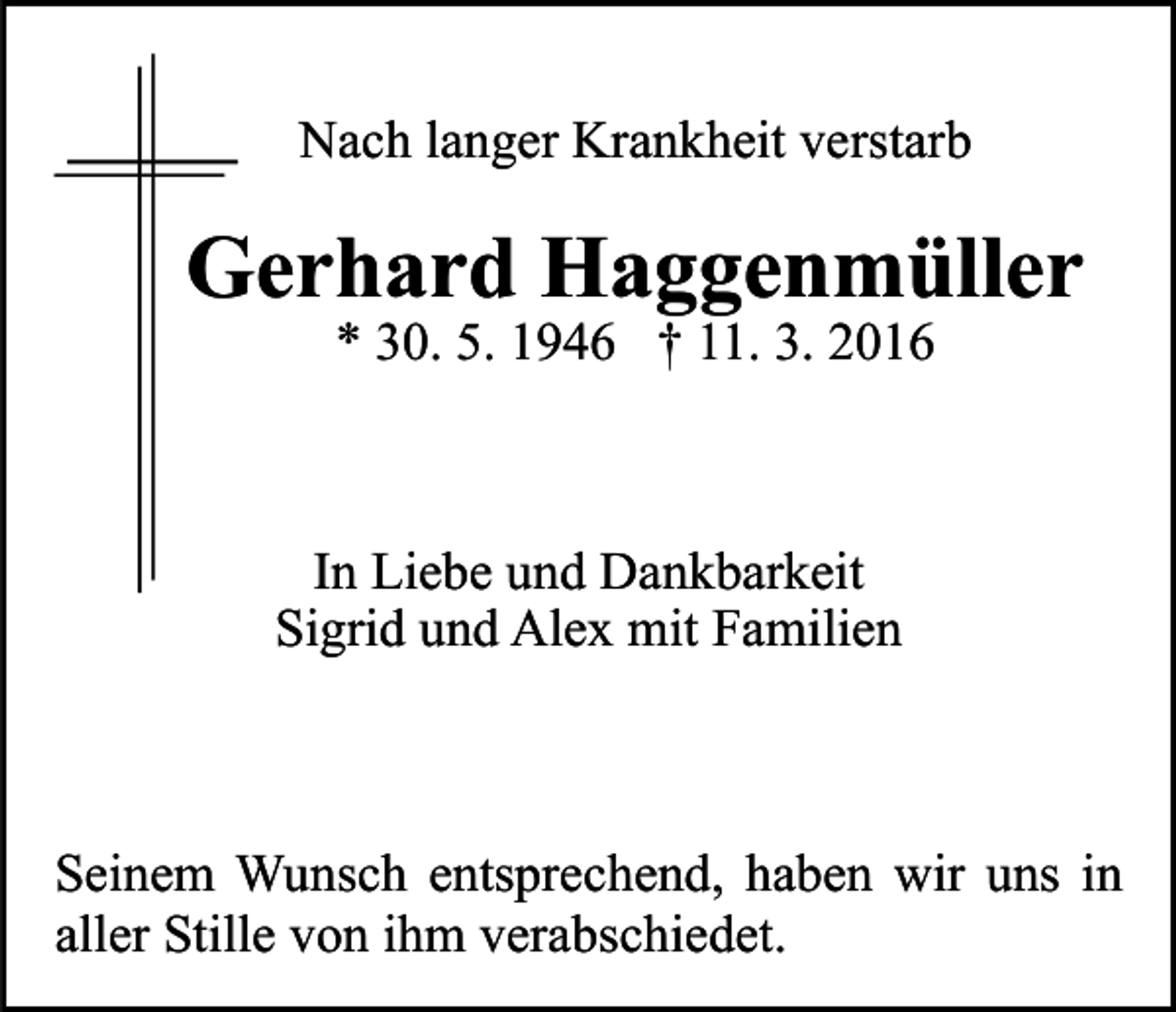 <p>Nach langer Krankheit verstarb</p><p>Gerhard Haggenmüller<br />* 30. 5. 1946 † 11. 3. 2016</p><p>In Liebe und Dankbarkeit<br />Sigrid und Alex mit Familien</p><p>Seinem Wunsch entsprechend, haben wir uns in<br />aller Stille von ihm verabschiedet.</p>