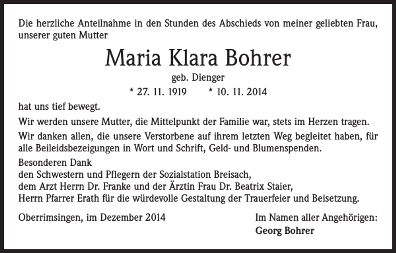 <p>Die herzliche Anteilnahme in den Stunden des Abschieds von meiner geliebten Frau,<br />unserer guten Mutter</p><p>Maria Klara Bohrer<br />geb. Dienger<br />* 27. 11. 1919 * 10. 11. 2014</p><p>hat uns tief bewegt.<br />Wir werden unsere Mutter, die Mittelpunkt der Familie war, stets im Herzen tragen.<br />Wir danken allen, die unsere Verstorbene auf ihrem letzten Weg begleitet haben, für<br />alle Beileidsbezeigungen in Wort und Schrift, Geld- und Blumenspenden.<br />Besonderen Dank<br />den Schwestern und Pflegern der Sozialstation Breisach,<br />dem Arzt Herrn Dr. Franke und der Ärztin Frau Dr. Beatrix Staier,<br />Herrn Pfarrer Erath für die würdevolle Gestaltung der Trauerfeier und Beisetzung.<br />Oberrimsingen, im Dezember 2014</p><p>Im Namen aller Angehörigen:<br />Georg Bohrer</p>