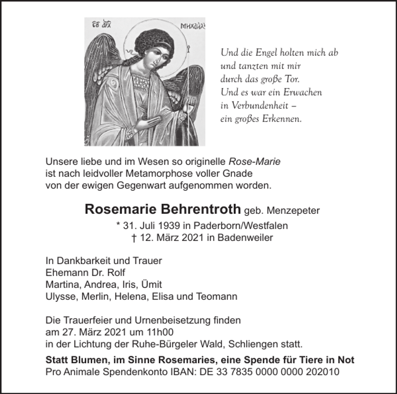 <p>Und die Engel holten mich ab<br />und tanzten mit mir<br />durch das große Tor.<br />Und es war ein Erwachen<br />in Verbundenheit –<br />ein großes Erkennen.</p><p>Unsere liebe und im Wesen so originelle Rose-Marie<br />ist nach leidvoller Metamorphose voller Gnade<br />von der ewigen Gegenwart aufgenommen worden.</p><p>Rosemarie Behrentroth geb. Menzepeter<br />* 31. Juli 1939 in Paderborn/Westfalen<br />† 12. März 2021 in Badenweiler<br />In Dankbarkeit und Trauer<br />Ehemann Dr. Rolf<br />Martina, Andrea, Iris, Ümit<br />Ulysse, Merlin, Helena, Elisa und Teomann<br />Die Trauerfeier und Urnenbeisetzung finden<br />am 27. März 2021 um 11h00<br />in der Lichtung der Ruhe-Bürgeler Wald, Schliengen statt.<br />Statt Blumen, im Sinne Rosemaries, eine Spende für Tiere in Not<br />Pro Animale Spendenkonto IBAN: DE 33 7835 202010</p>
