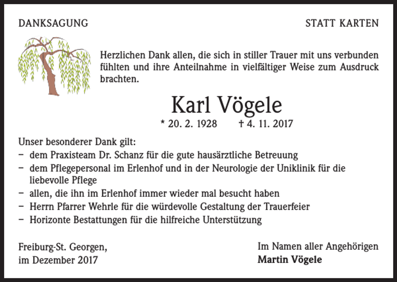 <p>DANKSAGUNG</p><p>STATT KARTEN<br />Herzlichen Dank allen, die sich in stiller Trauer mit uns verbunden<br />fühlten und ihre Anteilnahme in vielfältiger Weise zum Ausdruck<br />brachten.</p><p>Karl Vögele</p><p>* 20. 2. 1928 † 4. 11. 2017<br />Unser besonderer Dank gilt:<br />– dem Praxisteam Dr. Schanz für die gute hausärztliche Betreuung<br />– dem Pflegepersonal im Erlenhof und in der Neurologie der Uniklinik für die<br />liebevolle Pflege<br />– allen, die ihn im Erlenhof immer wieder mal besucht haben<br />– Herrn Pfarrer Wehrle für die würdevolle Gestaltung der Trauerfeier<br />– Horizonte Bestattungen für die hilfreiche Unterstützung<br />Freiburg-St. Georgen,<br />im Dezember 2017</p><p>Im Namen aller Angehörigen<br />Martin Vögele</p>