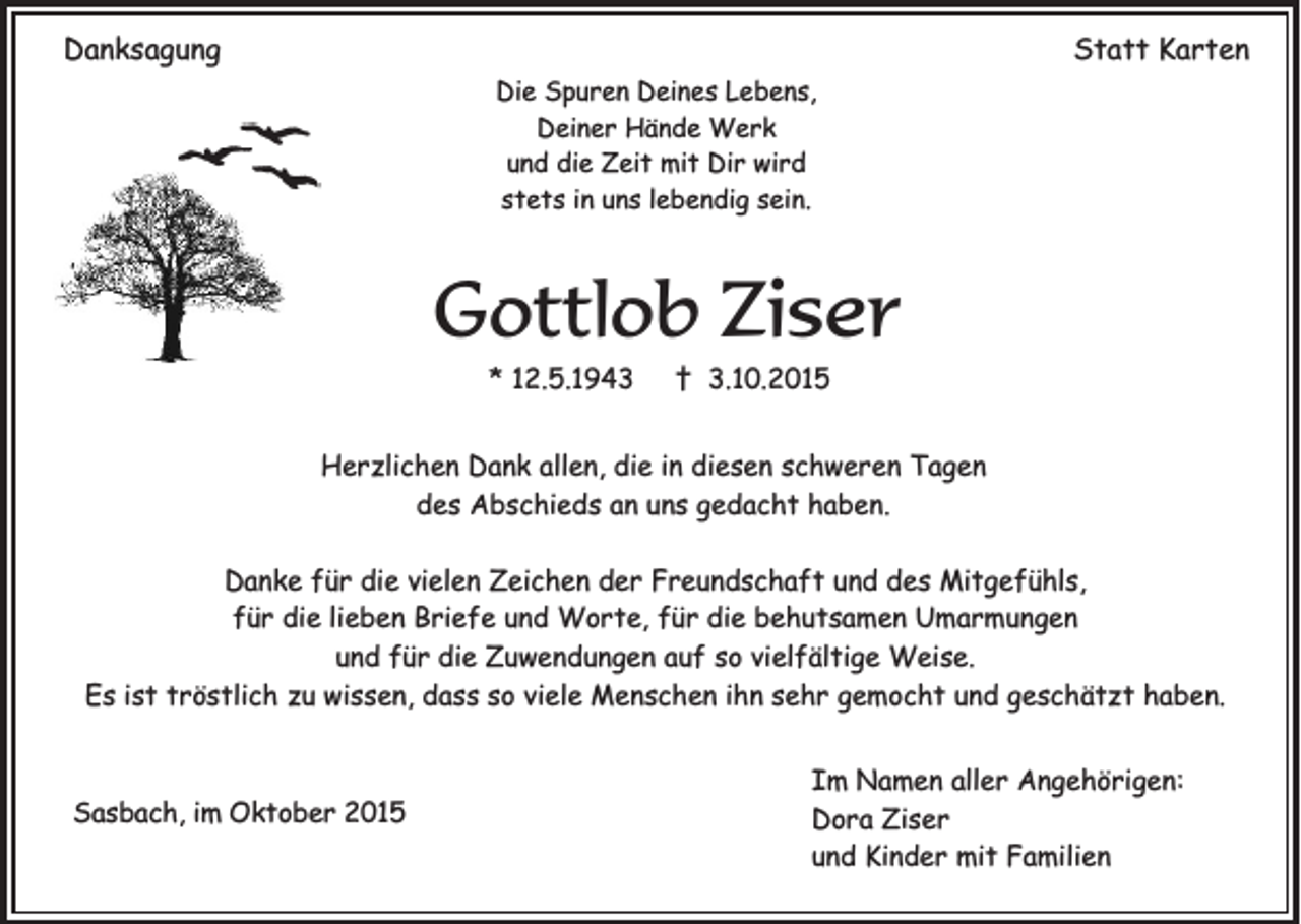<p>Danksagung</p><p>Statt Karten<br />Die Spuren Deines Lebens,<br />Deiner Hände Werk<br />und die Zeit mit Dir wird<br />stets in uns lebendig sein.</p><p>Gottlob Ziser<br />* 12.5.1943</p><p>† 3.10.2015</p><p>Herzlichen Dank allen, die in diesen schweren Tagen<br />des Abschieds an uns gedacht haben.<br />Danke für die vielen Zeichen der Freundschaft und des Mitgefühls,<br />für die lieben Briefe und Worte, für die behutsamen Umarmungen<br />und für die Zuwendungen auf so vielfältige Weise.<br />Es ist tröstlich zu wissen, dass so viele Menschen ihn sehr gemocht und geschätzt haben.</p><p>Sasbach, im Oktober 2015</p><p>Im Namen aller Angehörigen:<br />Dora Ziser<br />und Kinder mit Familien</p>
