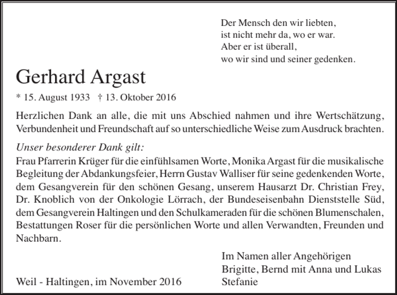 <p>Der Mensch den wir liebten,<br />ist nicht mehr da, wo er war.<br />Aber er ist überall,<br />wo wir sind und seiner gedenken.</p><p>Gerhard Argast<br />* 15. August 1933 † 13. Oktober 2016</p><p>Herzlichen Dank an alle, die mit uns Abschied nahmen und ihre Wertschätzung,<br />Verbundenheit und Freundschaft auf so unterschiedliche Weise zum Ausdruck brachten.</p><p>Unser besonderer Dank gilt:<br />Frau Pfarrerin Krüger für die einfühlsamen Worte, Monika Argast für die musikalische<br />Begleitung der Abdankungsfeier, Herrn Gustav Walliser für seine gedenkenden Worte,<br />dem Gesangverein für den schönen Gesang, unserem Hausarzt Dr. Christian Frey,<br />Dr. Knoblich von der Onkologie Lörrach, der Bundeseisenbahn Dienststelle Süd,<br />dem Gesangverein Haltingen und den Schulkameraden für die schönen Blumenschalen,<br />Bestattungen Roser für die persönlichen Worte und allen Verwandten, Freunden und<br />Nachbarn.</p><p>Weil - Haltingen, im November 2016</p><p>Im Namen aller Angehörigen<br />Brigitte, Bernd mit Anna und Lukas<br />Stefanie</p>