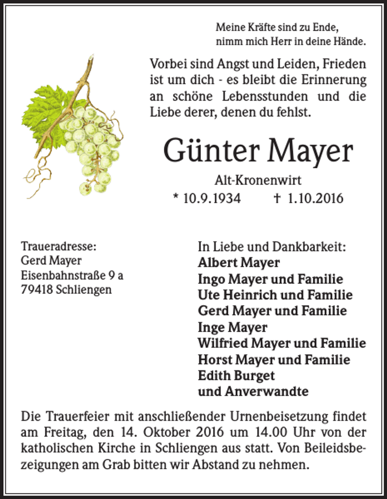 <p>Meine Kräfte sind zu Ende,<br />nimm mich Herr in deine Hände.</p><p>Vorbei sind Angst und Leiden, Frieden<br />ist um dich - es bleibt die Erinnerung<br />an schöne Lebensstunden und die<br />Liebe derer, denen du fehlst.</p><p>Günter Mayer<br />Alt-Kronenwirt<br />* 10.9.1934<br />† 1.10.2016<br />Traueradresse:<br />Gerd Mayer<br />Eisenbahnstraße 9 a<br />79418 Schliengen</p><p>In Liebe und Dankbarkeit:<br />Albert Mayer<br />Ingo Mayer und Familie<br />Ute Heinrich und Familie<br />Gerd Mayer und Familie<br />Inge Mayer<br />Wilfried Mayer und Familie<br />Horst Mayer und Familie<br />Edith Burget<br />und Anverwandte</p><p>Die Trauerfeier mit anschließender Urnenbeisetzung findet<br />am Freitag, den 14. Oktober 2016 um 14.00 Uhr von der<br />katholischen Kirche in Schliengen aus statt. Von Beileidsbezeigungen am Grab bitten wir Abstand zu nehmen.</p>