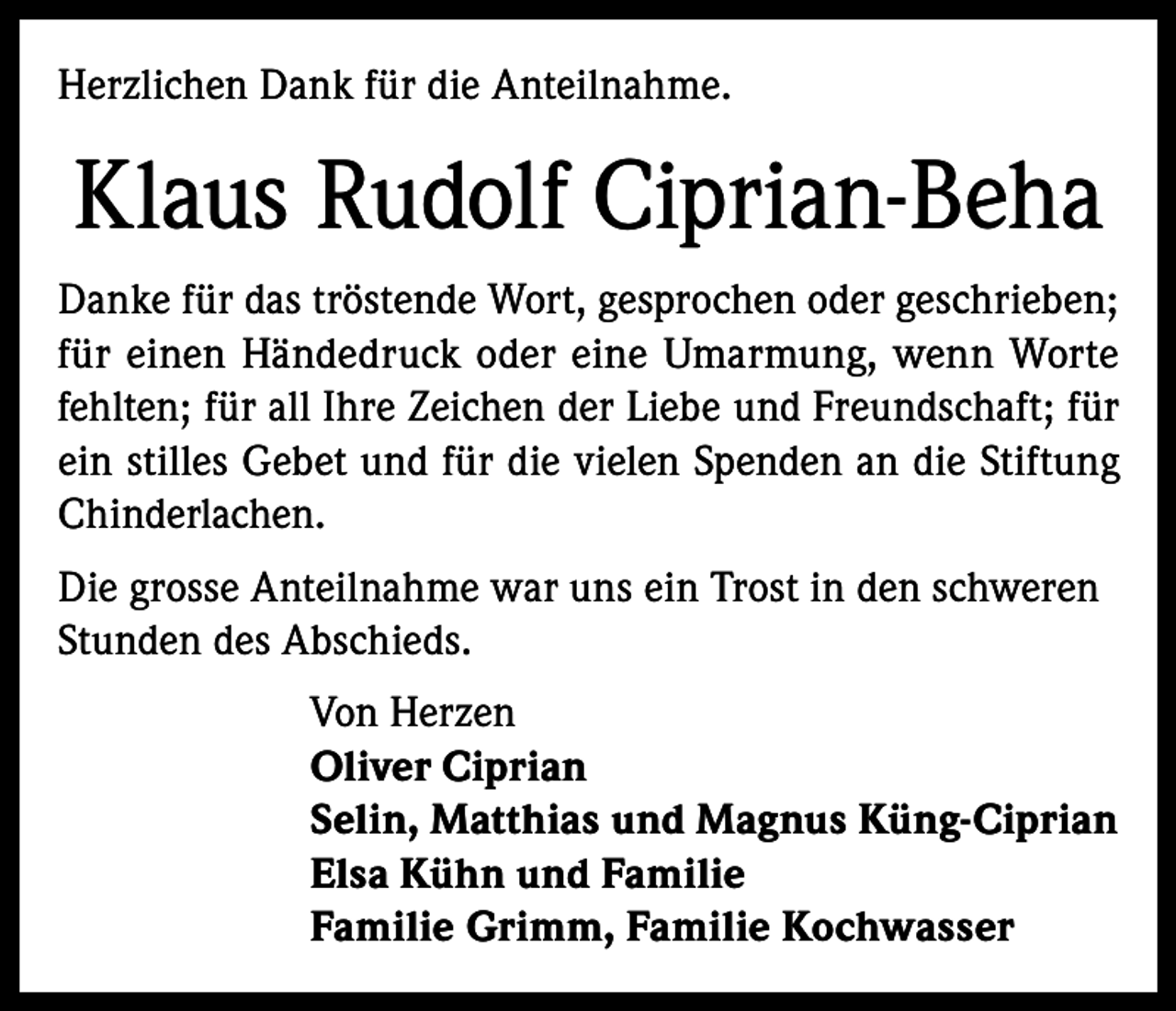 <p>Herzlichen Dank für die Anteilnahme.</p><p>Klaus Rudolf Ciprian-Beha<br />Danke für das tröstende Wort, gesprochen oder geschrieben;<br />für einen Händedruck oder eine Umarmung, wenn Worte<br />fehlten; für all Ihre Zeichen der Liebe und Freundschaft; für<br />ein stilles Gebet und für die vielen Spenden an die Stiftung<br />Chinderlachen.<br />Die grosse Anteilnahme war uns ein Trost in den schweren<br />Stunden des Abschieds.<br />Von Herzen<br />Oliver Ciprian<br />Selin, Matthias und Magnus Küng-Ciprian<br />Elsa Kühn und Familie<br />Familie Grimm, Familie Kochwasser</p>
