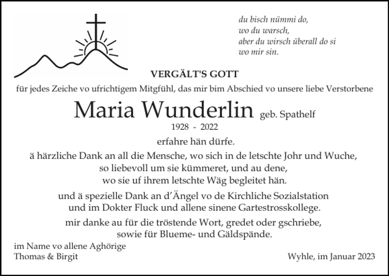 <p>du bisch nümmi do,<br />wo du warsch,<br />aber du wirsch überall do si<br />wo mir sin.</p><p>VERGÄLT'S GOTT<br />für jedes Zeiche vo ufrichtigem Mitgfühl, das mir bim Abschied vo unsere liebe Verstorbene</p><p>Maria Wunderlin geb. Spathelf<br />1928 - 2022</p><p>erfahre hän dürfe.<br />ä härzliche Dank an all die Mensche, wo sich in de letschte Johr und Wuche,<br />so liebevoll um sie kümmeret, und au dene,<br />wo sie uf ihrem letschte Wäg begleitet hän.<br />und ä spezielle Dank an d’Ängel vo de Kirchliche Sozialstation<br />und im Dokter Fluck und allene sinene Gartestrosskollege.<br />mir danke au für die tröstende Wort, gredet oder gschriebe,<br />sowie für Blueme- und Gäldspände.<br />im Name vo allene Aghörige<br />Thomas &amp; Birgit</p><p>Wyhle, im Januar 2023</p>