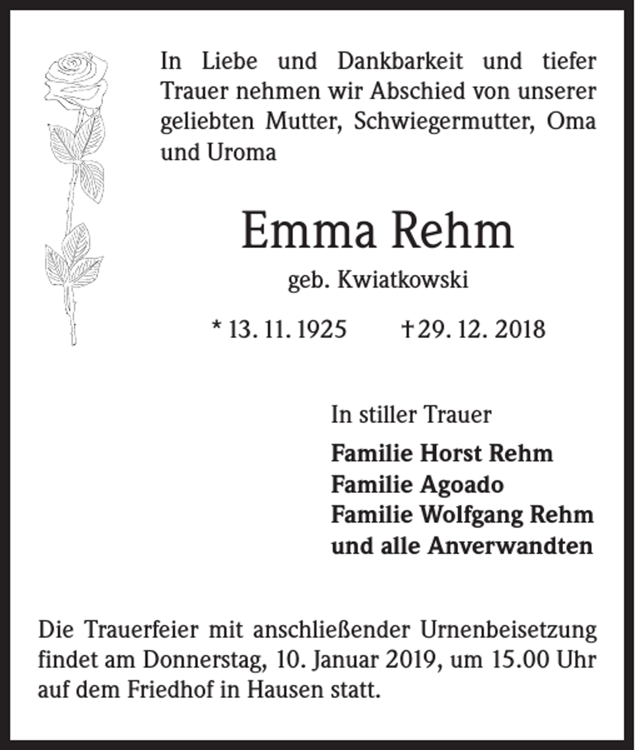 <p>In Liebe und Dankbarkeit und tiefer<br />Trauer nehmen wir Abschied von unserer<br />geliebten Mutter, Schwiegermutter, Oma<br />und Uroma</p><p>Emma Rehm<br />geb. Kwiatkowski<br />* 13. 11. 1925 † 29. 12. 2018<br />In stiller Trauer<br />Familie Horst Rehm<br />Familie Agoado<br />Familie Wolfgang Rehm<br />und alle Anverwandten<br />Die Trauerfeier mit anschließender Urnenbeisetzung<br />findet am Donnerstag, 10. Januar 2019, um 15.00 Uhr<br />auf dem Friedhof in Hausen statt.</p>