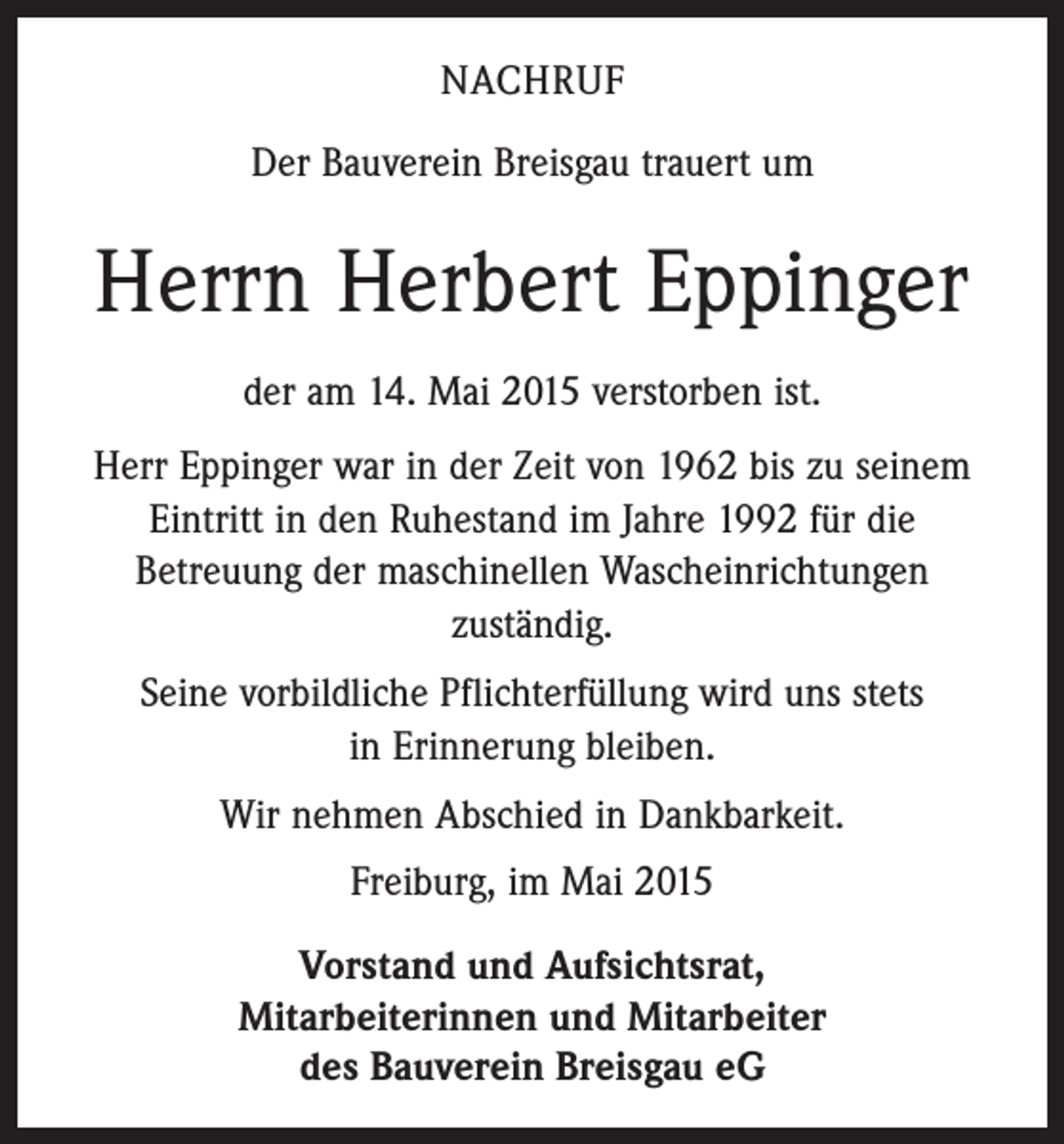 <p>NACHRUF<br />Der Bauverein Breisgau trauert um</p><p>Herrn Herbert Eppinger<br />der am 14. Mai 2015 verstorben ist.<br />Herr Eppinger war in der Zeit von 1962 bis zu seinem<br />Eintritt in den Ruhestand im Jahre 1992 für die<br />­Betreuung der maschinellen Wascheinrichtungen<br />zuständig.<br />Seine vorbildliche Pflichterfüllung wird uns stets<br />in Erinnerung bleiben.<br />Wir nehmen Abschied in Dankbarkeit.<br />Freiburg, im Mai 2015<br />Vorstand und Aufsichtsrat,<br />Mitarbeiterinnen und Mitarbeiter<br />des Bauverein Breisgau eG</p>
