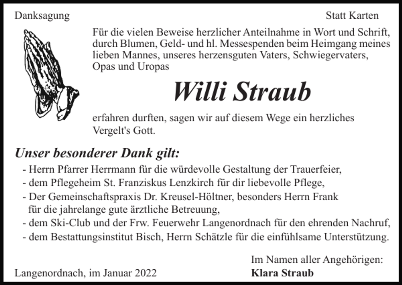 <p>Danksagung</p><p>Statt Karten<br />Für die vielen Beweise herzlicher Anteilnahme in Wort und Schrift,<br />durch Blumen, Geld- und hl. Messespenden beim Heimgang meines<br />lieben Mannes, unseres herzensguten Vaters, Schwiegervaters,<br />Opas und Uropas</p><p>Willi Straub<br />erfahren durften, sagen wir auf diesem Wege ein herzliches<br />Vergelt's Gott.</p><p>Unser besonderer Dank gilt:<br />- Herrn Pfarrer Herrmann für die würdevolle Gestaltung der Trauerfeier,<br />- dem Pflegeheim St. Franziskus Lenzkirch für dir liebevolle Pflege,<br />- Der Gemeinschaftspraxis Dr. Kreusel-Höltner, besonders Herrn Frank<br />für die jahrelange gute ärztliche Betreuung,<br />- dem Ski-Club und der Frw. Feuerwehr Langenordnach für den ehrenden Nachruf,<br />- dem Bestattungsinstitut Bisch, Herrn Schätzle für die einfühlsame Unterstützung.<br />Langenordnach, im Januar 2022</p><p>Im Namen aller Angehörigen:<br />Klara Straub</p>
