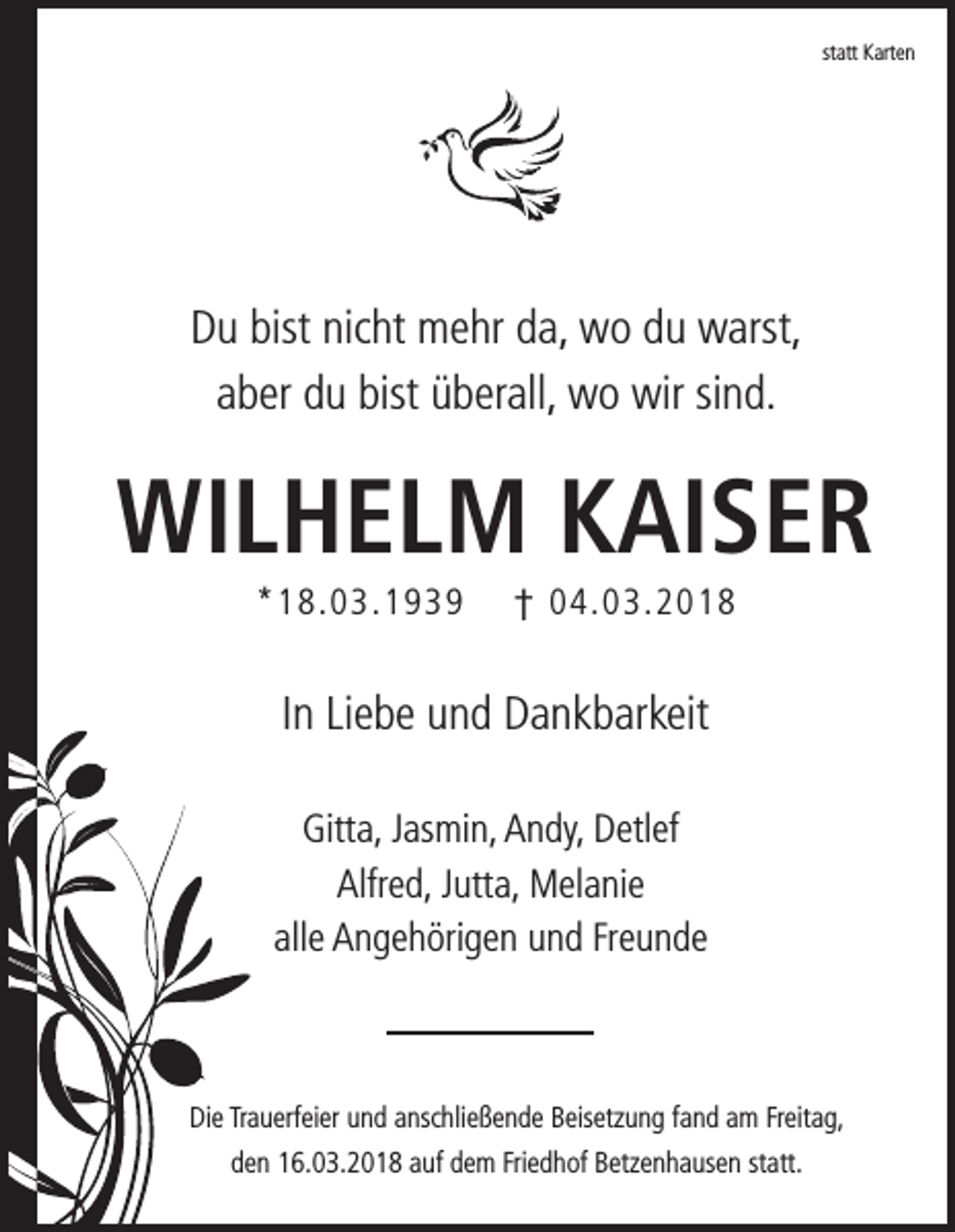 <p>statt<br />st<br />att Karten<br />K art e n</p><p>DDu<br />u bist<br />bist nic<br />nicht<br />ht mehr<br />m e hr dda,<br />a, wo<br />w o ddu<br />u warst,<br />w arst,<br />aaber<br />b er du<br />d u bist<br />bist überall,<br />ü b er all, wo<br />w o wir<br />wir sisind.<br />n d.</p><p>Wilhelm<br />Wi<br />l h e l m KKaiser<br />ai s e r<br />**18.03.1939<br />1 8. 0 3. 1 9 3 9</p><p>†† 04.03.2018<br />0 4. 0 3. 2 0 1 8</p><p>IInn Liebe<br />Li e b e und<br />u n d Dankbarkeit<br />D a n k b ar keit<br />Gitt a, JJasmin,<br />Gitta,<br />as mi n, AAndy,<br />n dy, DDetlef<br />etl ef<br />Alfr e d, JJutta,<br />utt a, Melanie<br />M el a ni e<br />Alfred,<br />all e Angehörigen<br />A n g e h öri g e n und<br />u n d FrFreunde<br />eunde<br />alle</p><p>Die<br />Di<br />e TrTrauerfeier<br />a u erf ei er uund<br />n d aanschließende<br />nsc hli e ß e n d e BBeisetzung<br />eis etz u n g ffand<br />a n d aam<br />m FrFreitag,<br />eit a g,<br />dden<br />e n 16.03.2018<br />1 6. 0 3. 2 0 1 8 aauf<br />uf ddem<br />e m Fri<br />Friedhof<br />e d h of Betzenhausen<br />B etz e n h a us e n ststatt.<br />att.</p>