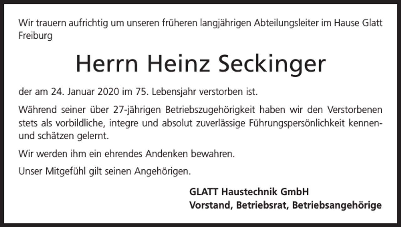 <p>Wir trauern aufrichtig um unseren früheren langjährigen Abteilungsleiter im ­Hause Glatt<br />Freiburg</p><p>Herrn Heinz Seckinger<br />der am 24. Januar 2020 im 75. Lebensjahr verstorben ist.<br />Während seiner über 27-jährigen Betriebszugehörigkeit haben wir den Verstorbenen<br />stets als vorbildliche, integre und absolut zuverlässige Führungspersönlichkeit kennenund schätzen gelernt.<br />Wir werden ihm ein ehrendes Andenken bewahren.<br />Unser Mitgefühl gilt seinen Angehörigen.<br />GLATT Haustechnik GmbH<br />Vorstand, Betriebsrat, Betriebsangehörige</p>