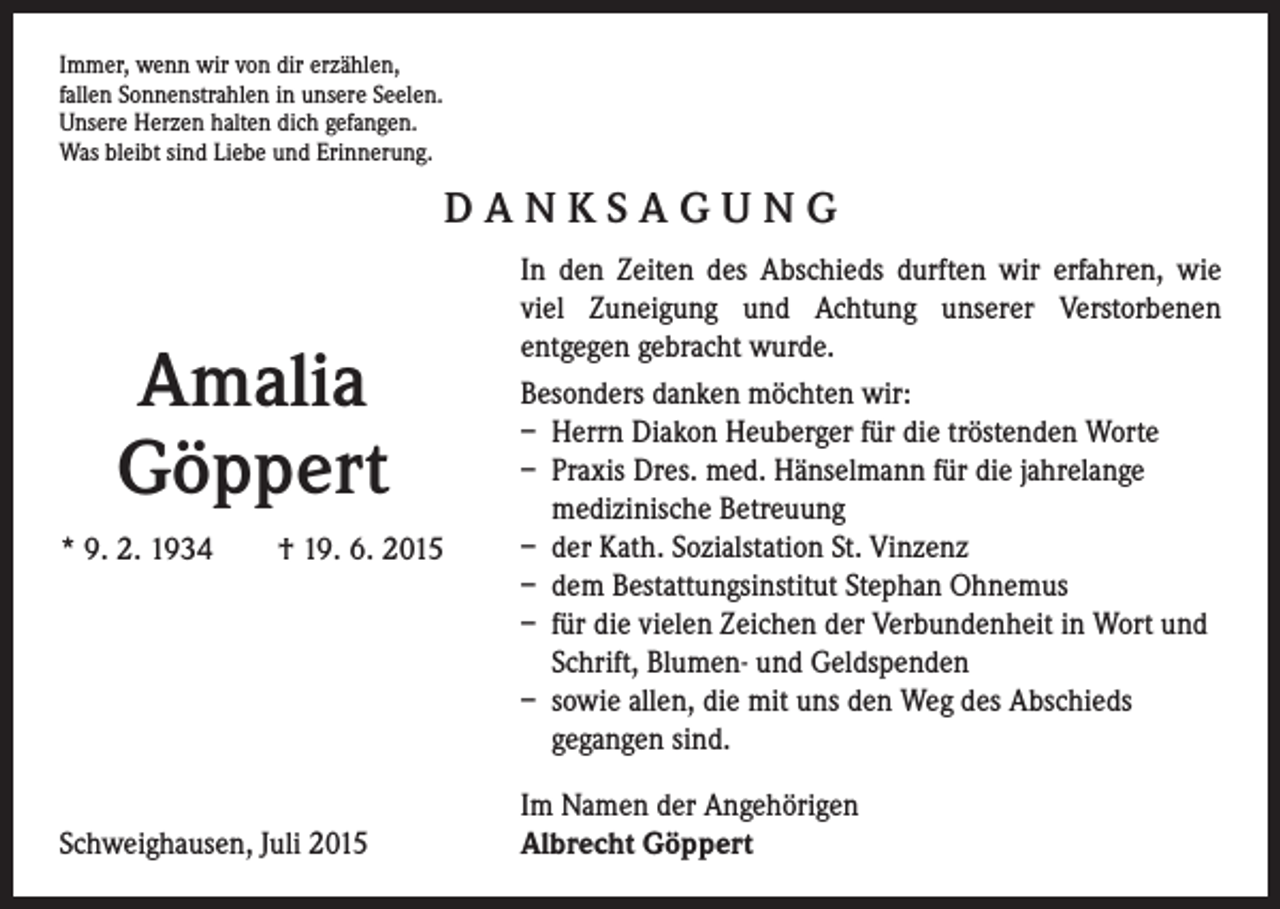 <p>Immer, wenn wir von dir erzählen,<br />fallen Sonnenstrahlen in unsere Seelen.<br />Unsere Herzen halten dich gefangen.<br />Was bleibt sind Liebe und Erinnerung.</p><p>DANKSAGUNG<br />In den Zeiten des Abschieds durften wir erfahren, wie<br />viel Zuneigung und Achtung unserer Verstorbenen<br />entgegen gebracht wurde.</p><p>Besonders danken möchten wir:</p><p>– Herrn Diakon Heuberger für die tröstenden Worte</p><p>– Praxis Dres. med. Hänselmann für die jahrelange<br />medizinische Betreuung</p><p>– der Kath. Sozialstation St. Vinzenz<br />* 9. 2. 1934 † 19. 6. 2015</p><p>– dem Bestattungsinstitut Stephan Ohnemus</p><p>– für die vielen Zeichen der Verbundenheit in Wort und<br />Schrift, Blumen- und Geldspenden</p><p>– sowie allen, die mit uns den Weg des Abschieds<br />gegangen sind.</p><p>Amalia<br />Göppert</p><p>Schweighausen, Juli 2015</p><p>Im Namen der Angehörigen<br />Albrecht Göppert</p>