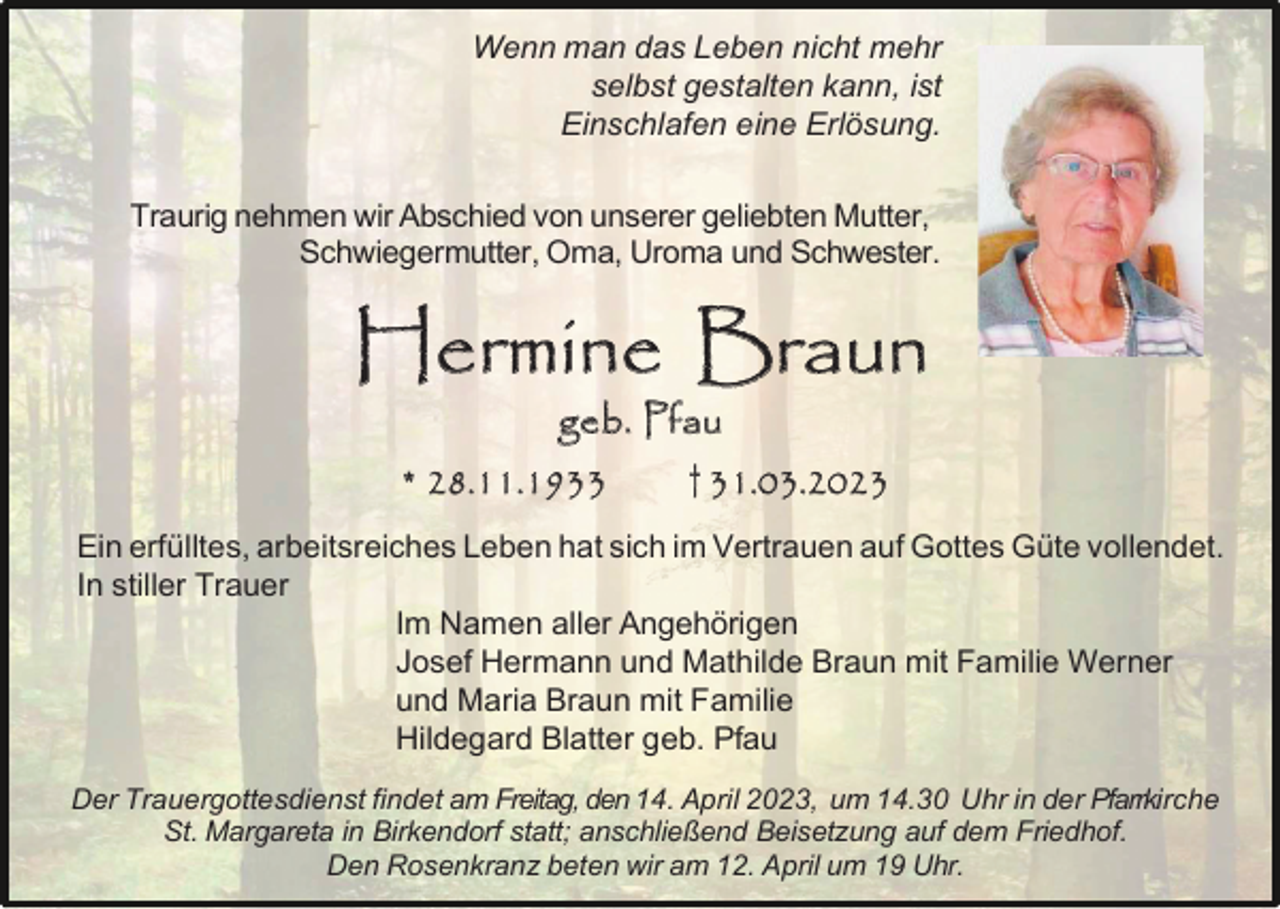 <p>Wenn man das Leben nicht mehr<br />selbst gestalten kann, ist<br />Einschlafen eine Erlösung.<br />Traurig nehmen wir Abschied von unserer geliebten Mutter,<br />Schwiegermutter, Oma, Uroma und Schwester.</p><p>Hermine Braun<br />geb. Pfau<br />* 28.11.1933</p><p>† 31.03.2023</p><p>Ein erfülltes, arbeitsreiches Leben hat sich im Vertrauen auf Gottes Güte vollendet.<br />In stiller Trauer<br />Im Namen aller Angehörigen<br />Josef Hermann und Mathilde Braun mit Familie Werner<br />und Maria Braun mit Familie<br />Hildegard Blatter geb. Pfau<br />Der Trauergottesdienst findet am Freitag, den 14. April 2023, um 14.30 Uhr in der Pfarrkirche<br />St. Margareta in Birkendorf statt; anschließend Beisetzung auf dem Friedhof.<br />Den Rosenkranz beten wir am 12. April um 19 Uhr.</p>