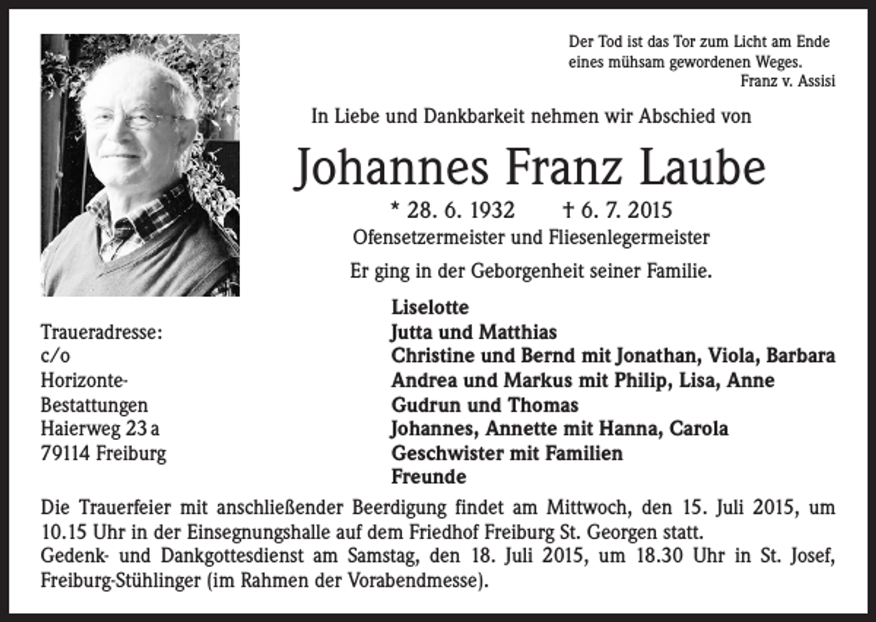 <p>Der Tod ist das Tor zum Licht am Ende<br />eines mühsam gewordenen Weges.</p><p>Franz v. Assisi</p><p>In Liebe und Dankbarkeit nehmen wir Abschied von</p><p>Johannes Franz Laube<br />* 28. 6. 1932 † 6. 7. 2015</p><p>Ofensetzermeister und Fliesenlegermeister<br />Er ging in der Geborgenheit seiner Familie.</p><p>Liselotte<br />Traueradresse:<br />Jutta und Matthias<br />c/o<br />Christine und Bernd mit Jonathan, Viola, Barbara<br />Horizonte-<br />Andrea und Markus mit Philip, Lisa, Anne<br />Bestattungen<br />Gudrun und Thomas<br />Haierweg 23 a<br />Johannes, Annette mit Hanna, Carola<br />79114 Freiburg Geschwister mit Familien<br />Freunde<br />Die Trauerfeier mit anschließender Beerdigung findet am Mittwoch, den 15. Juli 2015, um<br />10.15 Uhr in der Einsegnungshalle auf dem Friedhof Freiburg St. Georgen statt.<br />Gedenk- und Dankgottesdienst am Samstag, den 18. Juli 2015, um 18.30 Uhr in St. Josef,<br />­Freiburg-Stühlinger (im Rahmen der Vorabendmesse).</p>