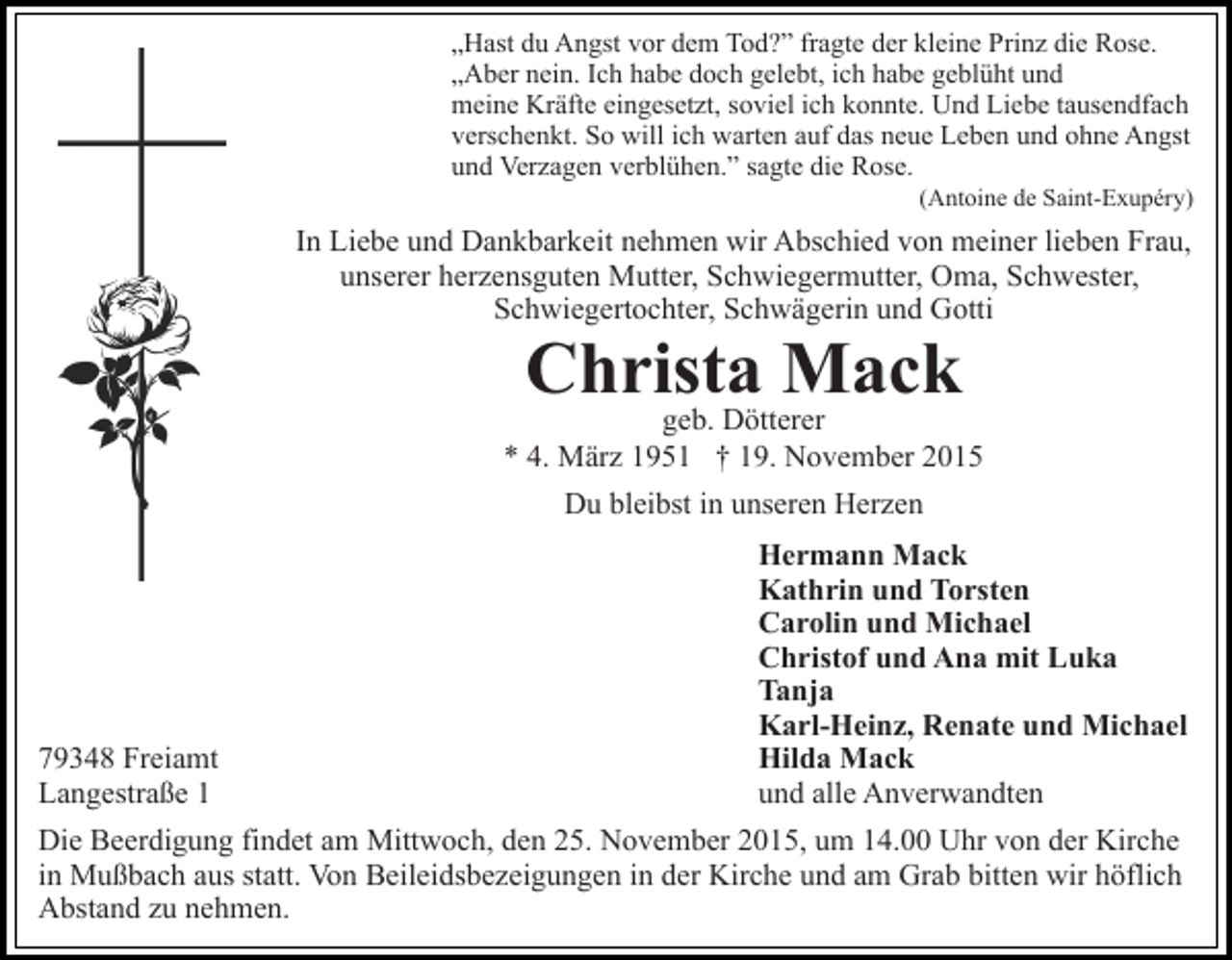 <p>„Hast du Angst vor dem Tod?” fragte der kleine Prinz die Rose.<br />„Aber nein. Ich habe doch gelebt, ich habe geblüht und<br />meine Kräfte eingesetzt, soviel ich konnte. Und Liebe tausendfach<br />verschenkt. So will ich warten auf das neue Leben und ohne Angst<br />und Verzagen verblühen.” sagte die Rose.<br />(Antoine de Saint-Exupéry)</p><p>In Liebe und Dankbarkeit nehmen wir Abschied von meiner lieben Frau,<br />unserer herzensguten Mutter, Schwiegermutter, Oma, Schwester,<br />Schwiegertochter, Schwägerin und Gotti</p><p>Christa<br />Mack<br />geb. Dötterer<br />* 4. März 1951 † 19. November 2015<br />Du bleibst in unseren Herzen</p><p>79348 Freiamt<br />Langestraße 1</p><p>Hermann Mack<br />Kathrin und Torsten<br />Carolin und Michael<br />Christof und Ana mit Luka<br />Tanja<br />Karl-Heinz, Renate und Michael<br />Hilda Mack<br />und alle Anverwandten</p><p>Die Beerdigung findet am Mittwoch, den 25. November 2015, um 14.00 Uhr von der Kirche<br />in Mußbach aus statt. Von Beileidsbezeigungen in der Kirche und am Grab bitten wir höflich<br />Abstand zu nehmen.</p>