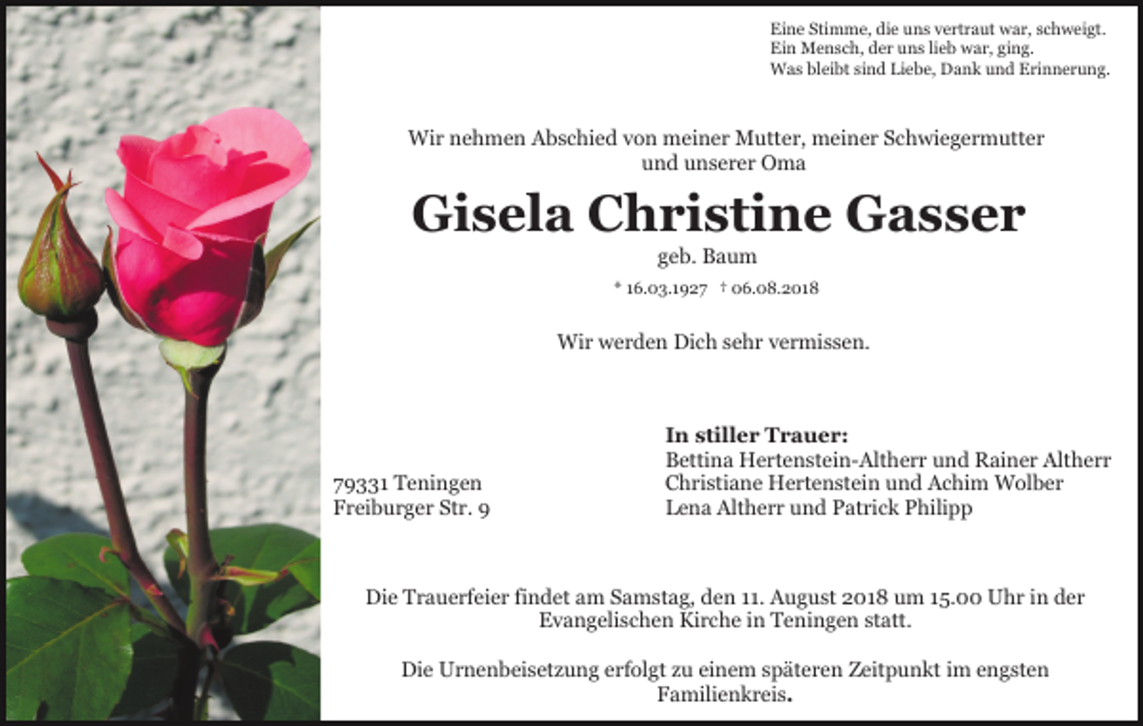 <p>Eine Stimme, die uns vertraut war, schweigt.<br />Ein Mensch, der uns lieb war, ging.<br />Was bleibt sind Liebe, Dank und Erinnerung.</p><p>Wir nehmen Abschied von meiner Mutter, meiner Schwiegermutter<br />und unserer Oma</p><p>Gisela Christine Gasser<br />geb. Baum<br />* 16.03.1927 † 06.08.2018</p><p>Wir werden Dich sehr vermissen.</p><p>79331 Teningen<br />Freiburger Str. 9</p><p>In stiller Trauer:<br />Bettina Hertenstein-Altherr und Rainer Altherr<br />Christiane Hertenstein und Achim Wolber<br />Lena Altherr und Patrick Philipp</p><p>Die Trauerfeier findet am Samstag, den 11. August 2018 um 15.00 Uhr in der<br />Evangelischen Kirche in Teningen statt.<br />Die Urnenbeisetzung erfolgt zu einem späteren Zeitpunkt im engsten<br />Familienkreis.</p>