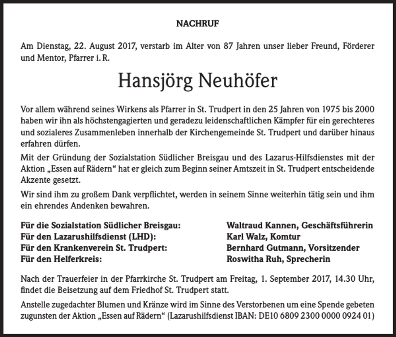 <p>NACHRUF<br />Am Dienstag, 22. August 2017, verstarb im Alter von 87 Jahren unser lieber Freund, Förderer<br />und Mentor, Pfarrer i. R.</p><p>Hansjörg Neuhöfer<br />Vor allem während seines Wirkens als Pfarrer in St. Trudpert in den 25 Jahren von 1975 bis 2000<br />haben wir ihn als höchstengagierten und geradezu leidenschaftlichen Kämpfer für ein gerechteres<br />und sozialeres Zusammenleben innerhalb der Kirchengemeinde St. Trudpert und darüber hinaus<br />erfahren dürfen.<br />Mit der Gründung der Sozialstation Südlicher Breisgau und des Lazarus-Hilfsdienstes mit der<br />Aktion „Essen auf Rädern“ hat er gleich zum Beginn seiner Amtszeit in St. Trudpert entscheidende<br />Akzente gesetzt.<br />Wir sind ihm zu großem Dank verpflichtet, werden in seinem Sinne weiterhin tätig sein und ihm<br />ein ehrendes Andenken bewahren.<br />Für die Sozialstation Südlicher Breisgau:<br />Für den Lazarushilfsdienst (LHD):<br />Für den Krankenverein St. Trudpert:<br />Für den Helferkreis:</p><p>Waltraud Kannen, Geschäftsführerin<br />Karl Walz, Komtur<br />Bernhard Gutmann, Vorsitzender<br />Roswitha Ruh, Sprecherin</p><p>Nach der Trauerfeier in der Pfarrkirche St. Trudpert am Freitag, 1. September 2017, 14.30 Uhr,<br />findet die Beisetzung auf dem Friedhof St. Trudpert statt.<br />Anstelle zugedachter Blumen und Kränze wird im Sinne des Verstorbenen um eine Spende gebeten<br />zugunsten der Aktion „Essen auf Rädern“ (Lazarushilfsdienst IBAN: DE10 6809 230924 01)</p>