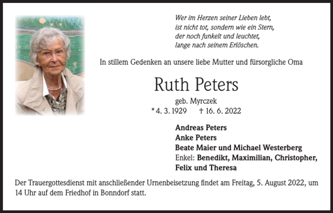 <p>Wer im Herzen seiner Lieben lebt,<br />ist nicht tot, sondern wie ein Stern,<br />der noch funkelt und leuchtet,<br />lange nach seinem Erlöschen.</p><p>In stillem Gedenken an unsere liebe Mutter und fürsorgliche Oma</p><p>Ruth Peters</p><p>geb. Myrczek<br />* 4. 3. 1929 † 16. 6. 2022<br />Andreas Peters<br />Anke Peters<br />Beate Maier und Michael Westerberg<br />Enkel: Benedikt, Maximilian, Christopher,<br />Felix und Theresa<br />Der Trauergottesdienst mit anschließender Urnenbeisetzung findet am Freitag, 5. August 2022, um<br />14 Uhr auf dem Friedhof in Bonndorf statt.</p>