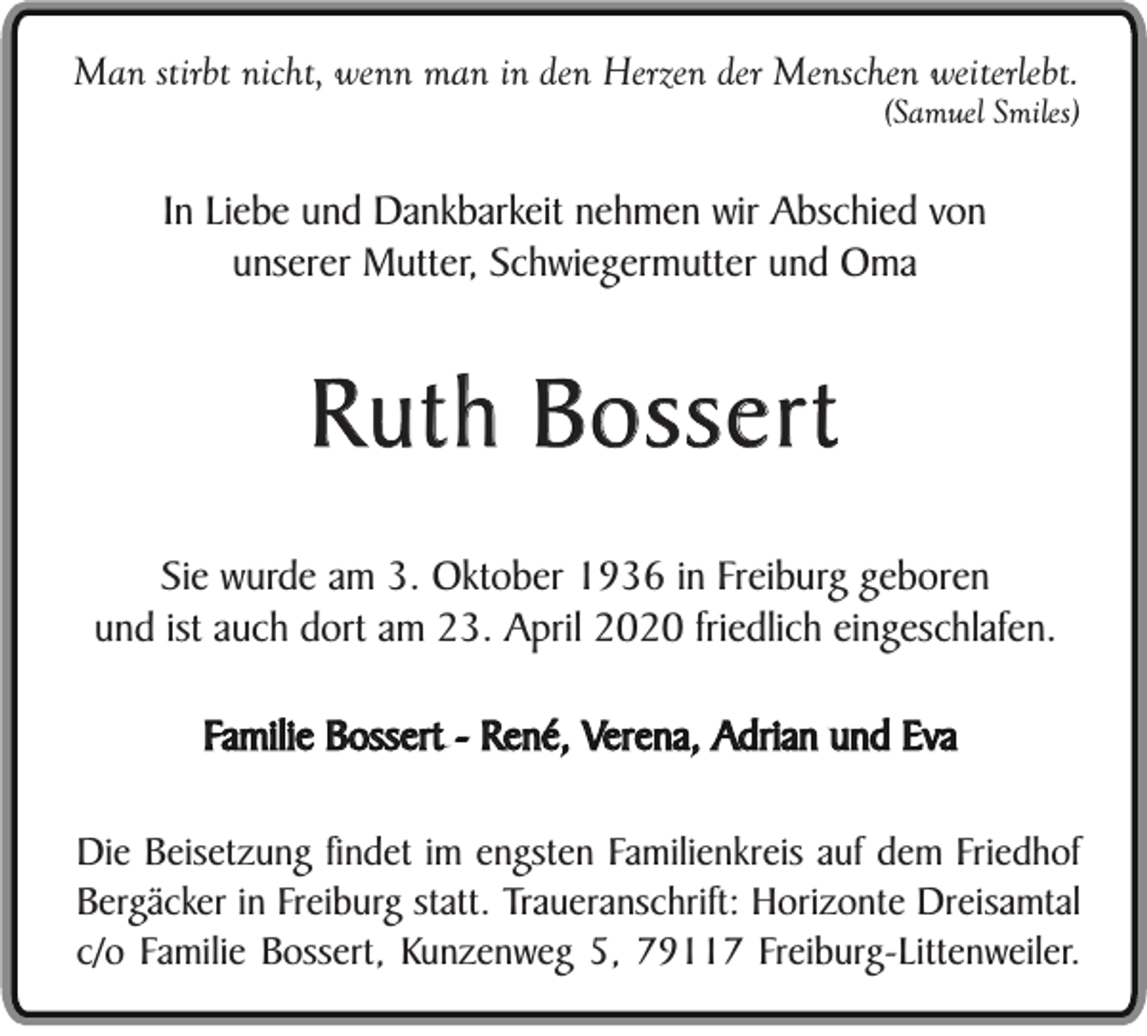 <p>Man stirbt nicht, wenn man in den Herzen der Menschen weiterlebt.</p><p>(Samuel Smiles)</p><p>In Liebe und Dankbarkeit nehmen wir Abschied von<br />unserer Mutter, Schwiegermutter und Oma</p><p>Ruth Bossert<br />Sie wurde am 3. Oktober 1936 in Freiburg geboren<br />und ist auch dort am 23. April 2020 friedlich eingeschlafen.<br />Familie Bossert - René, Verena, Adrian und Eva<br />Die Beisetzung findet im engsten Familienkreis auf dem Friedhof<br />Bergäcker in Freiburg statt. Traueranschrift: Horizonte Dreisamtal<br />c/o Familie Bossert, Kunzenweg 5, 79117 Freiburg-Littenweiler.</p>