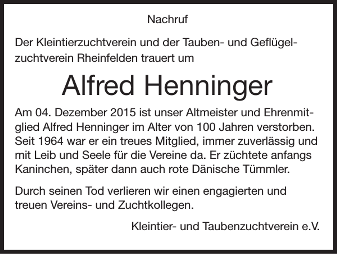 <p>Nachruf<br />Der Kleintierzuchtverein und der Tauben- und Geflügelzuchtverein Rheinfelden trauert um</p><p>Alfred Henninger<br />Am 04. Dezember 2015 ist unser Altmeister und Ehrenmitglied Alfred Henninger im Alter von 100 Jahren verstorben.<br />Seit 1964 war er ein treues Mitglied, immer zuverlässig und<br />mit Leib und Seele für die Vereine da. Er züchtete anfangs<br />Kaninchen, später dann auch rote Dänische Tümmler.<br />Durch seinen Tod verlieren wir einen engagierten und<br />treuen Vereins- und Zuchtkollegen.<br />Kleintier- und Taubenzuchtverein e.V.</p>