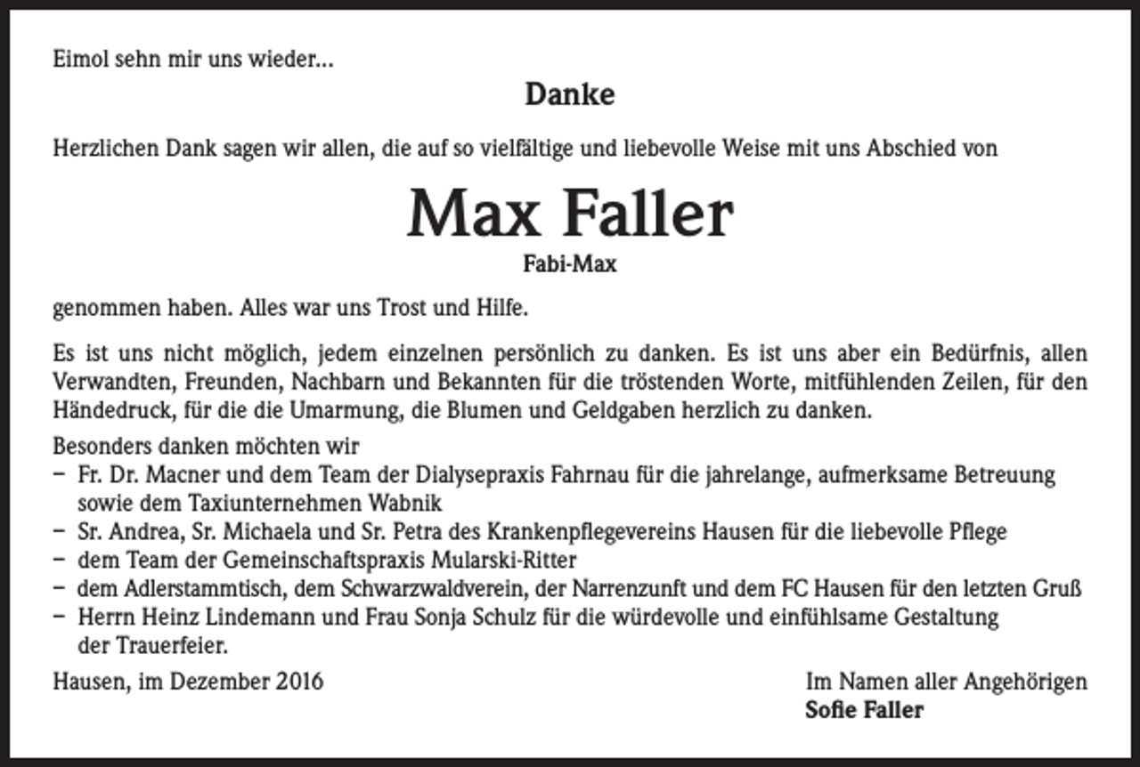<p>Eimol sehn mir uns wieder...</p><p>Danke</p><p>Herzlichen Dank sagen wir allen, die auf so vielfältige und liebevolle Weise mit uns Abschied von</p><p>Max Faller<br />Fabi-Max</p><p>genommen haben. Alles war uns Trost und Hilfe.<br />Es ist uns nicht möglich, jedem einzelnen persönlich zu danken. Es ist uns aber ein Bedürfnis, allen<br />Verwandten, Freunden, Nachbarn und Bekannten für die tröstenden Worte, mitfühlenden Zeilen, für den<br />Händedruck, für die die Umarmung, die Blumen und Geldgaben herzlich zu danken.<br />Besonders danken möchten wir<br />– Fr. Dr. Macner und dem Team der Dialysepraxis Fahrnau für die jahrelange, aufmerksame Betreuung<br />sowie dem Taxiunternehmen Wabnik<br />– Sr. Andrea, Sr. Michaela und Sr. Petra des Krankenpflegevereins Hausen für die liebevolle Pflege<br />– dem Team der Gemeinschaftspraxis Mularski-Ritter<br />– dem Adlerstammtisch, dem Schwarzwaldverein, der Narrenzunft und dem FC Hausen für den letzten Gruß<br />– Herrn Heinz Lindemann und Frau Sonja Schulz für die würdevolle und einfühlsame Gestaltung<br />der Trauerfeier.<br />Hausen, im Dezember 2016Im Namen aller Angehörigen</p><p>Sofie Faller</p>
