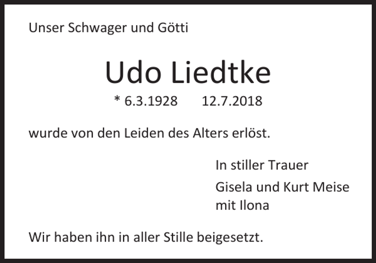 <p>Unser Schwager und Götti</p><p>Udo Liedtke<br />* 6.3.1928</p><p>12.7.2018</p><p>wurde von den Leiden des Alters erlöst.<br />In stiller Trauer<br />Gisela und Kurt Meise<br />mit Ilona<br />Wir haben ihn in aller Stille beigesetzt.</p>