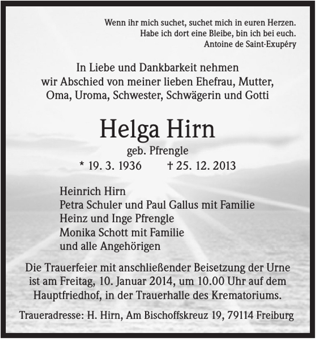 <p>Wenn ihr mich suchet, suchet mich in euren Herzen.<br />Habe ich dort eine Bleibe, bin ich bei euch.<br />Antoine de Saint-Exupéry</p><p>In Liebe und Dankbarkeit nehmen<br />wir Abschied von meiner lieben Ehefrau, Mutter,<br />Oma, Uroma, Schwester, Schwägerin und Gotti</p><p>Helga Hirn<br />geb. Pfrengle<br />* 19. 3. 1936<br />† 25. 12. 2013<br />Heinrich Hirn<br />Petra Schuler und Paul Gallus mit Familie<br />Heinz und Inge Pfrengle<br />Monika Schott mit Familie<br />und alle Angehörigen<br />Die Trauerfeier mit anschließender Beisetzung der Urne<br />ist am Freitag, 10. Januar 2014, um 10.00 Uhr auf dem<br />Hauptfriedhof, in der Trauerhalle des Krematoriums.<br />Traueradresse: H. Hirn, Am Bischoffskreuz 19, 79114 Freiburg</p>