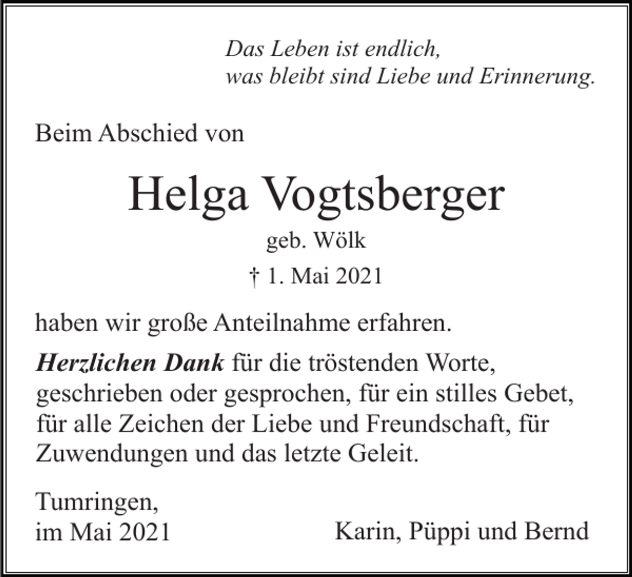 <p>Das Leben ist endlich,<br />was bleibt sind Liebe und Erinnerung.</p><p>Beim Abschied von</p><p>Helga Vogtsberger<br />geb. Wölk<br />† 1. Mai 2021</p><p>haben wir große Anteilnahme erfahren.<br />Herzlichen Dank für die tröstenden Worte,<br />geschrieben oder gesprochen, für ein stilles Gebet,<br />für alle Zeichen der Liebe und Freundschaft, für<br />Zuwendungen und das letzte Geleit.<br />Tumringen,<br />im Mai 2021</p><p>Karin, Püppi und Bernd</p>