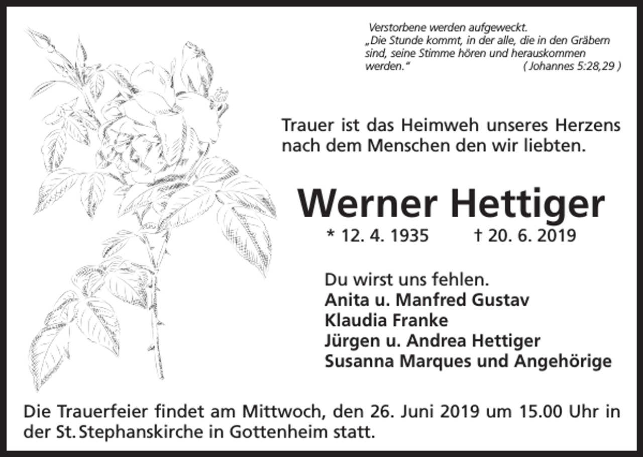 <p>Verstorbene werden aufgeweckt.<br />„Die Stunde kommt, in der alle, die in den Gräbern<br />sind, seine Stimme hören und herauskommen<br />werden.“<br />( Johannes 5:28,29 )</p><p>Trauer ist das Heimweh unseres Herzens<br />nach dem Menschen den wir liebten.</p><p>Werner Hettiger<br />* 12. 4. 1935</p><p>† 20. 6. 2019</p><p>Du wirst uns fehlen.<br />Anita u. Manfred Gustav<br />Klaudia Franke<br />Jürgen u. Andrea Hettiger<br />Susanna Marques und Angehörige<br />Die Trauerfeier findet am Mittwoch, den 26. Juni 2019 um 15.00 Uhr in<br />der St. Stephanskirche in Gottenheim statt.</p>