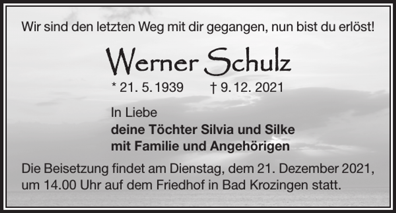 <p>Wir sind den letzten Weg mit dir gegangen, nun bist du erlöst!</p><p>Werner Schulz<br />* 21. 5. 1939 † 9. 12. 2021</p><p>In Liebe<br />deine Töchter Silvia und Silke<br />mit Familie und Angehörigen<br />Die Beisetzung findet am Dienstag, dem 21. Dezember 2021,<br />um 14.00 Uhr auf dem Friedhof in Bad Krozingen statt.</p>