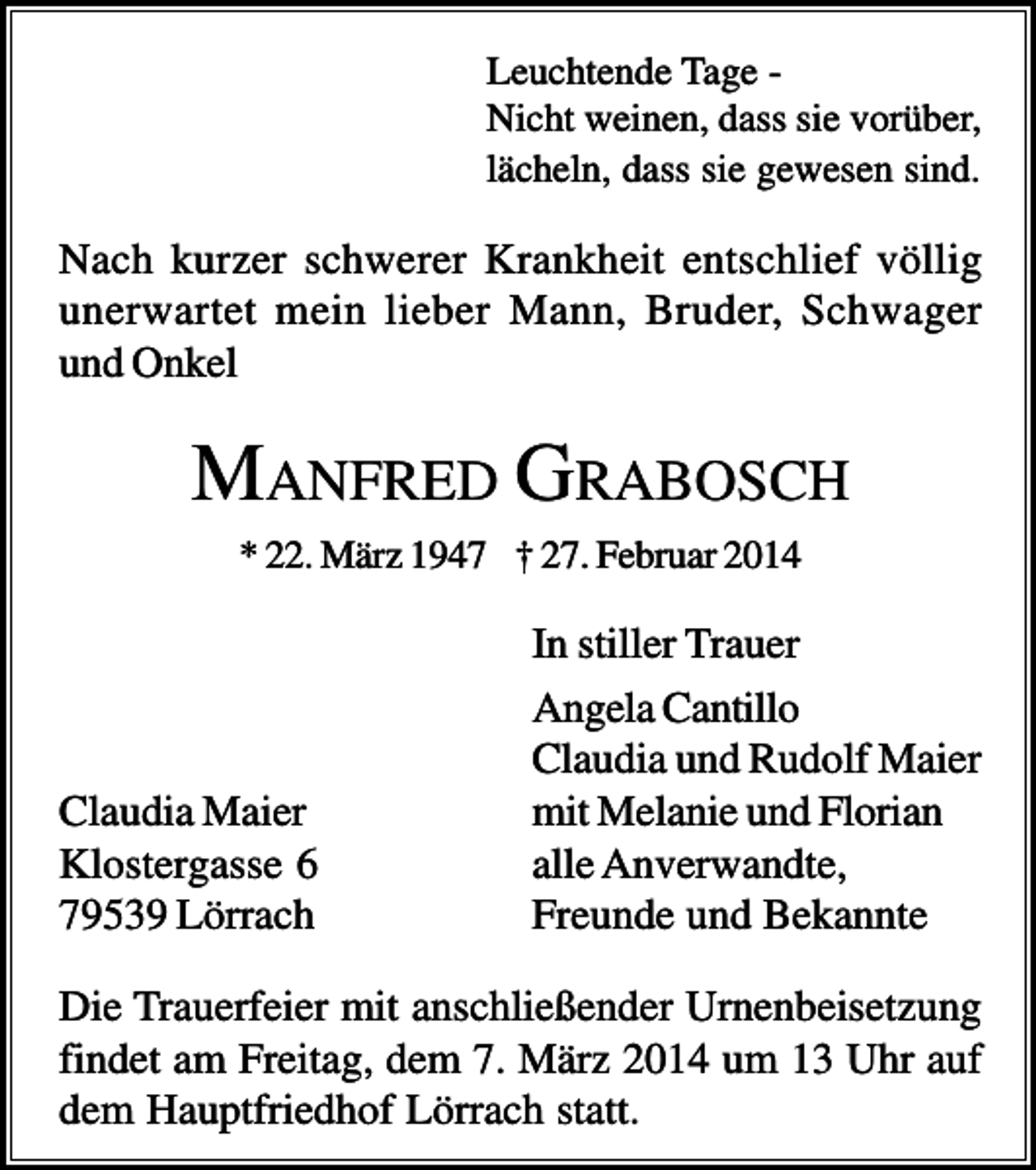 <p>Leuchtende Tage Nicht weinen, dass sie vorüber,<br />lächeln, dass sie gewesen sind.</p><p>Nach kurzer schwerer Krankheit entschlief völlig<br />unerwartet mein lieber Mann, Bruder, Schwager<br />und Onkel</p><p>MANFRED GRABOSCH<br />* 22. März 1947 † 27. Februar 2014</p><p>Claudia Maier<br />Klostergasse 6<br />79539 Lörrach</p><p>In stiller Trauer<br />Angela Cantillo<br />Claudia und Rudolf Maier<br />mit Melanie und Florian<br />alle Anverwandte,<br />Freunde und Bekannte</p><p>Die Trauerfeier mit anschließender Urnenbeisetzung<br />findet am Freitag, dem 7. März 2014 um 13 Uhr auf<br />dem Hauptfriedhof Lörrach statt.</p>