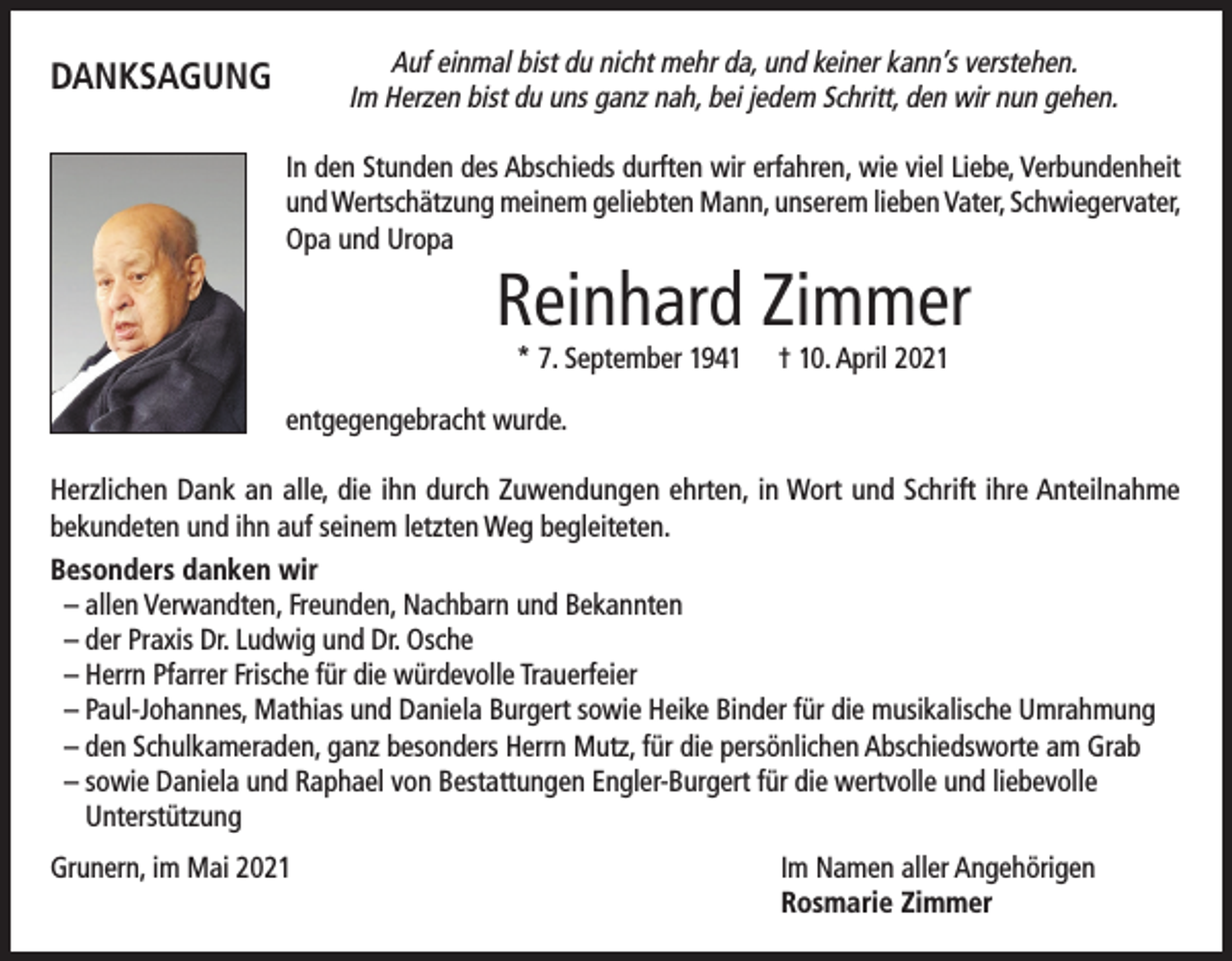 <p>Auf einmal bist du nicht mehr da, und keiner kann’s verstehen.<br />Im Herzen bist du uns ganz nah, bei jedem Schritt, den wir nun gehen.</p><p>DANKSAGUNG</p><p>In den Stunden des Abschieds durften wir erfahren, wie viel Liebe, Verbundenheit<br />und Wertschätzung meinem geliebten Mann, unserem lieben Vater, Schwiegervater,<br />Opa und Uropa</p><p>Reinhard Zimmer<br />* 7. September 1941</p><p>† 10. April 2021</p><p>entgegengebracht wurde.<br />Herzlichen Dank an alle, die ihn durch Zuwendungen ehrten, in Wort und Schrift ihre Anteilnahme<br />bekundeten und ihn auf seinem letzten Weg begleiteten.<br />Besonders danken wir<br />– allen Verwandten, Freunden, Nachbarn und Bekannten<br />– der Praxis Dr. Ludwig und Dr. Osche<br />– Herrn Pfarrer Frische für die würdevolle Trauerfeier<br />– Paul-Johannes, Mathias und Daniela Burgert sowie Heike Binder für die musikalische Umrahmung<br />– den Schulkameraden, ganz besonders Herrn Mutz, für die persönlichen Abschiedsworte am Grab<br />– sowie Daniela und Raphael von Bestattungen Engler-Burgert für die wertvolle und liebevolle<br />Unterstützung<br />Grunern, im Mai 2021</p><p>Im Namen aller Angehörigen<br />Rosmarie Zimmer</p>