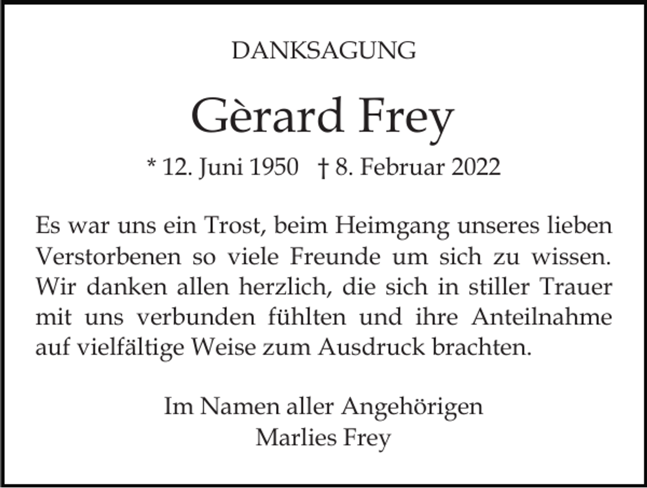 <p>DANKSAGUNG</p><p>Gèrard Frey<br />* 12. Juni 1950 † 8. Februar 2022<br />Es war uns ein Trost, beim Heimgang unseres lieben<br />Verstorbenen so viele Freunde um sich zu wissen.<br />Wir danken allen herzlich, die sich in stiller Trauer<br />mit uns verbunden fühlten und ihre Anteilnahme<br />auf vielfältige Weise zum Ausdruck brachten.<br />Im Namen aller Angehörigen<br />Marlies Frey</p>
