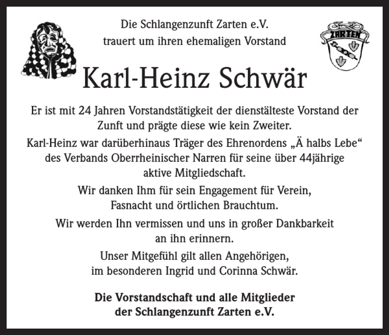 <p>Die Schlangenzunft Zarten e.V.<br />trauert um ihren ehemaligen Vorstand</p><p>Karl-Heinz Schwär<br />Er ist mit 24 Jahren Vorstandstätigkeit der dienstälteste ­Vorstand der<br />Zunft und prägte diese wie kein Zweiter.<br />Karl-Heinz war darüberhinaus Träger des Ehrenordens „Ä halbs Lebe“<br />des Verbands Oberrheinischer Narren für seine über 44jährige<br />aktive Mitgliedschaft.<br />Wir danken Ihm für sein Engagement für Verein, ­<br />Fasnacht und örtlichen Brauchtum.<br />Wir werden Ihn vermissen und uns in großer Dankbarkeit<br />an ihn erinnern.<br />Unser Mitgefühl gilt allen Angehörigen,<br />im besonderen Ingrid und Corinna Schwär.<br />Die Vorstandschaft und alle Mitglieder<br />der Schlangenzunft Zarten e.V.</p>