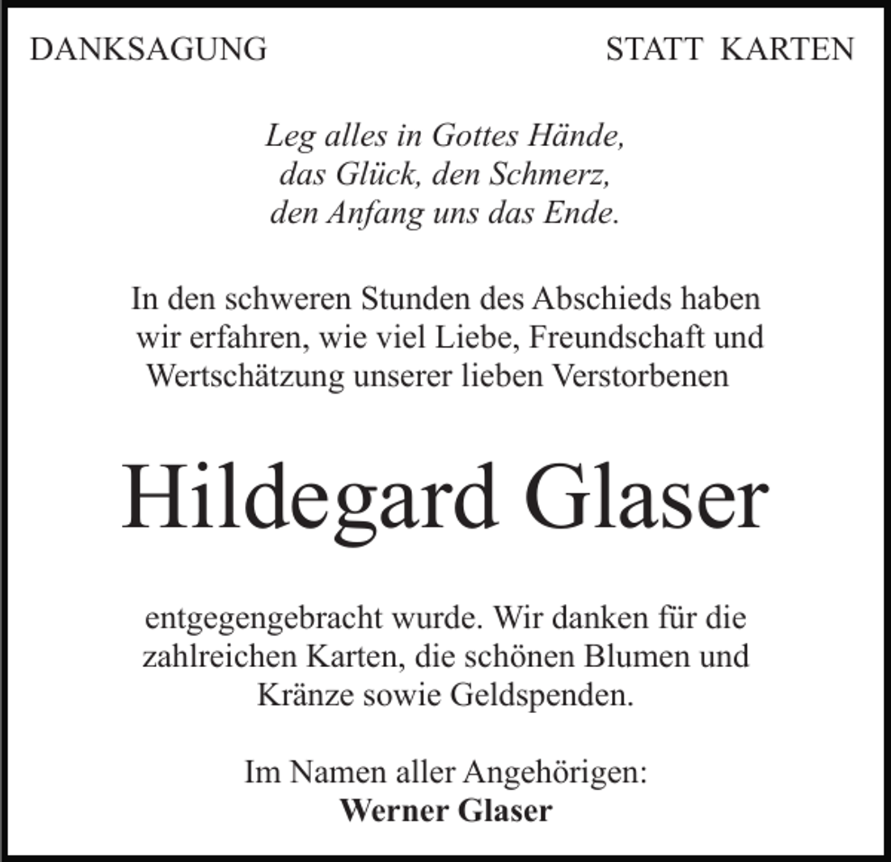 <p>DANKSAGUNG</p><p>STATT KARTEN</p><p>Leg alles in Gottes Hände,<br />das Glück, den Schmerz,<br />den Anfang uns das Ende.<br />In den schweren Stunden des Abschieds haben<br />wir erfahren, wie viel Liebe, Freundschaft und<br />Wertschätzung unserer lieben Verstorbenen</p><p>Hildegard Glaser<br />entgegengebracht wurde. Wir danken für die<br />zahlreichen Karten, die schönen Blumen und<br />Kränze sowie Geldspenden.<br />Im Namen aller Angehörigen:<br />Werner Glaser</p>