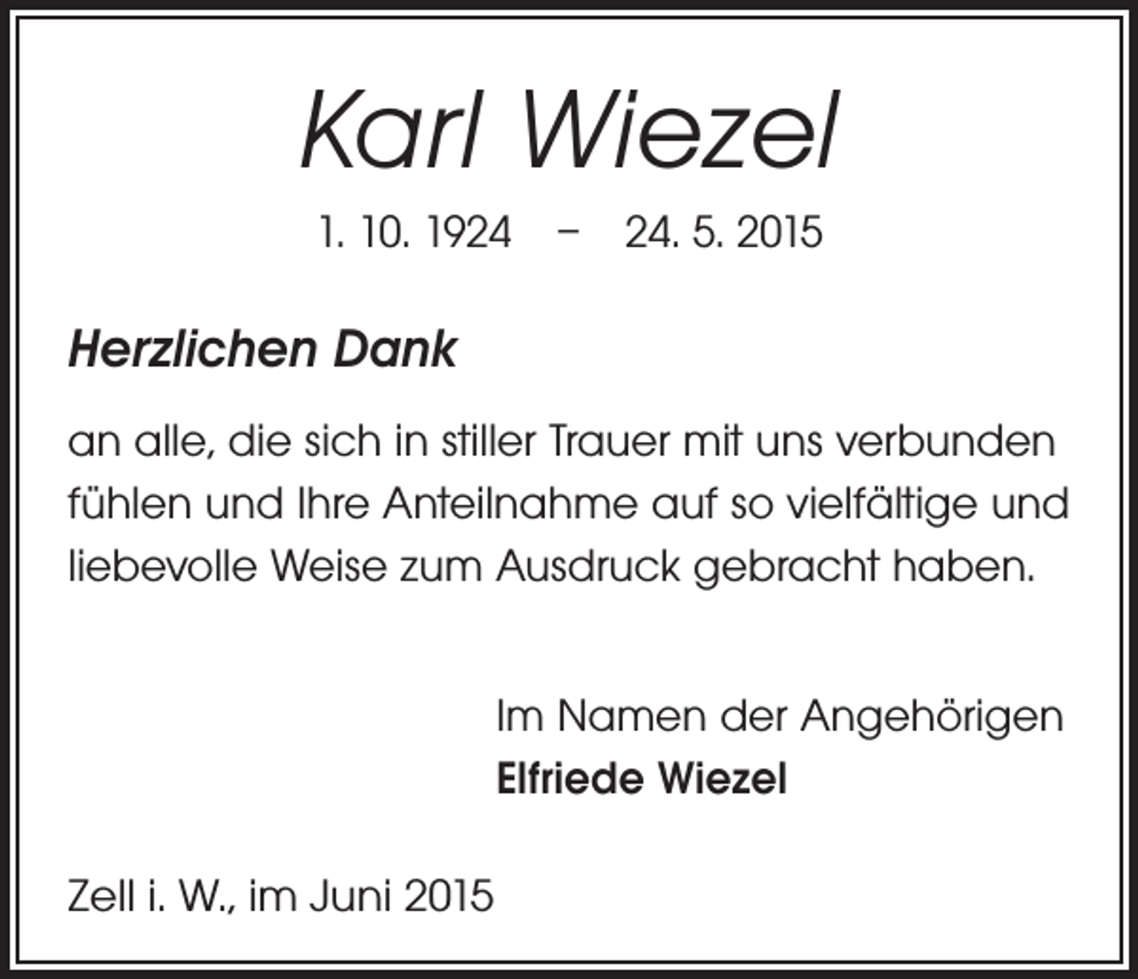 <p>Karl Wiezel<br />1. 10. 1924 – 24. 5. 2015</p><p>Herzlichen Dank<br />an alle, die sich in stiller Trauer mit uns verbunden<br />fühlen und Ihre Anteilnahme auf so vielfältige und<br />liebevolle Weise zum Ausdruck gebracht haben.<br />Im Namen der Angehörigen<br />Elfriede Wiezel<br />Zell i. W., im Juni 2015</p>