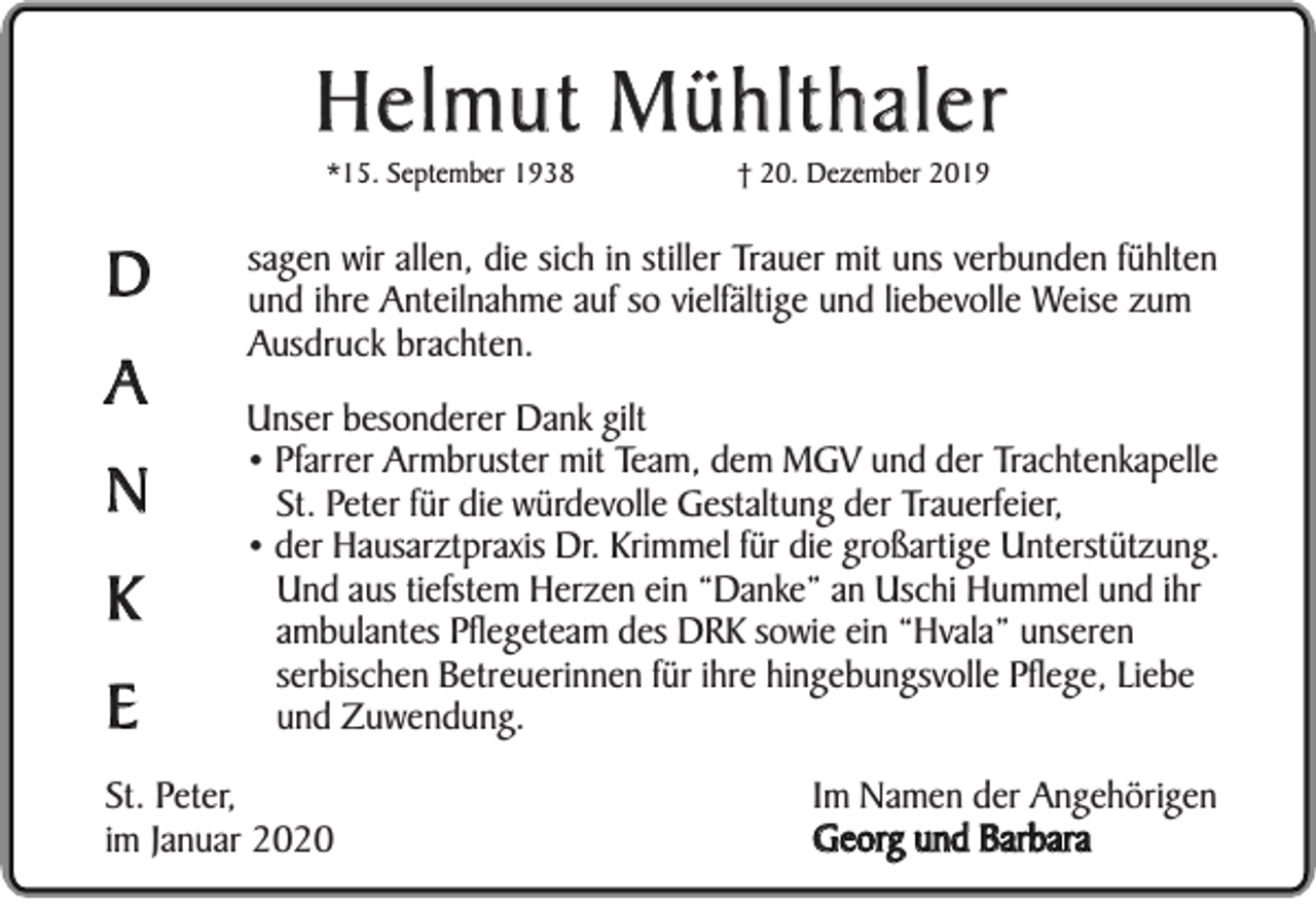 <p>Helmut Mühlthaler<br />*15. September 1938</p><p>D<br />A<br />N<br />K<br />E</p><p>† 20. Dezember 2019</p><p>sagen wir allen, die sich in stiller Trauer mit uns verbunden fühlten<br />und ihre Anteilnahme auf so vielfältige und liebevolle Weise zum<br />Ausdruck brachten.<br />Unser besonderer Dank gilt<br />• Pfarrer Armbruster mit Team, dem MGV und der Trachtenkapelle<br />St. Peter für die würdevolle Gestaltung der Trauerfeier,<br />• der Hausarztpraxis Dr. Krimmel für die großartige Unterstützung.<br />Und aus tiefstem Herzen ein “Danke” an Uschi Hummel und ihr<br />ambulantes Pflegeteam des DRK sowie ein “Hvala” unseren<br />serbischen Betreuerinnen für ihre hingebungsvolle Pflege, Liebe<br />und Zuwendung.</p><p>St. Peter,<br />im Januar 2020</p><p>Im Namen der Angehörigen<br />Georg und Barbara</p>