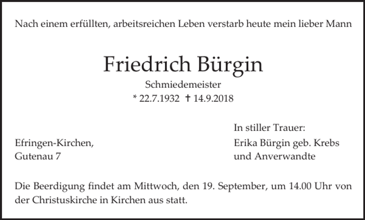 <p>Nach einem erfüllten, arbeitsreichen Leben verstarb heute mein lieber Mann</p><p>Friedrich Bürgin<br />Schmiedemeister<br />* 22.7.1932  14.9.2018<br />In stiller Trauer:<br />Efringen-Kirchen,<br />Gutenau 7</p><p>Erika Bürgin geb. Krebs<br />und Anverwandte</p><p>Die Beerdigung findet am Mittwoch, den 19. September, um 14.00 Uhr von<br />der Christuskirche in Kirchen aus statt.</p>