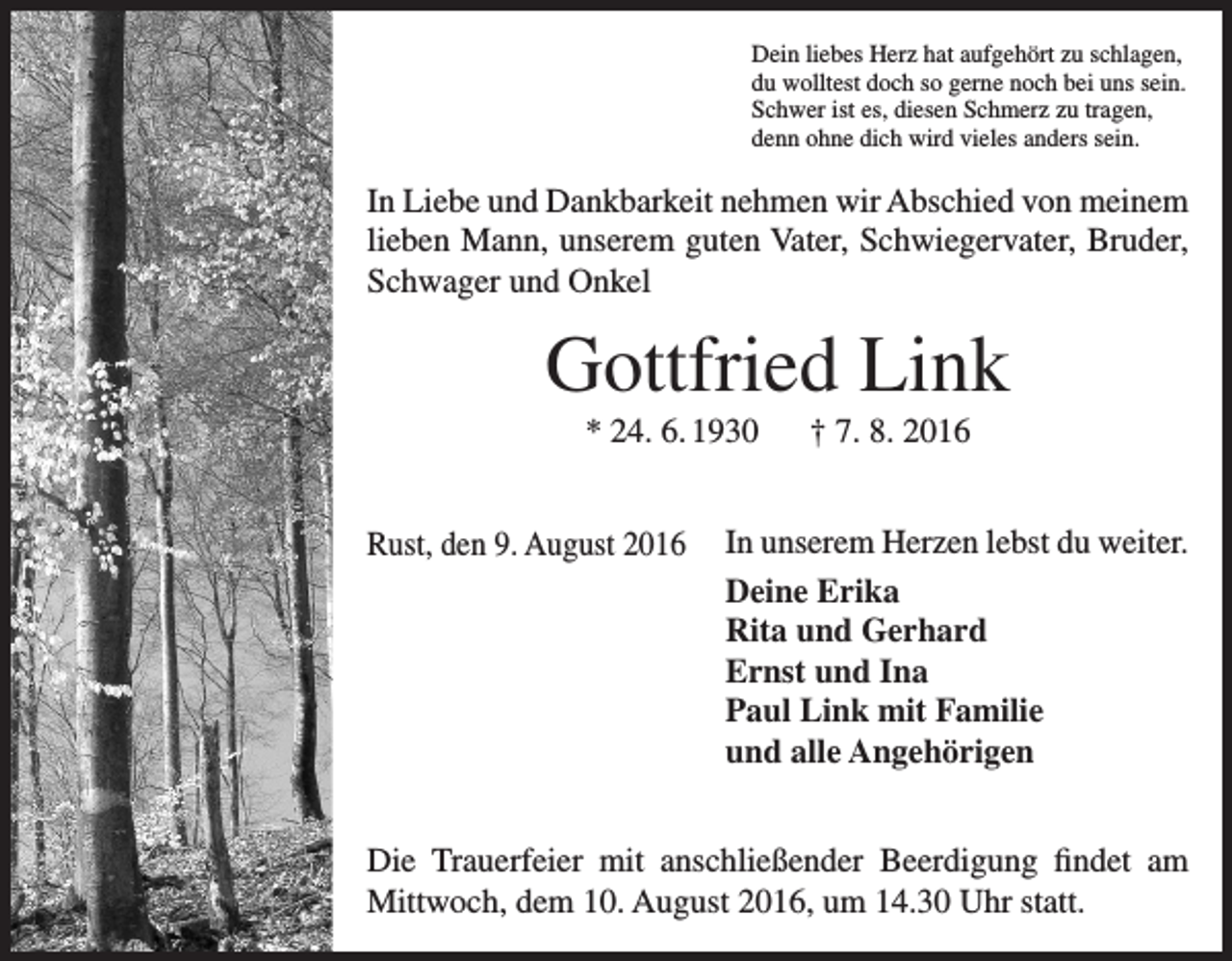 <p>Dein liebes Herz hat aufgehört zu schlagen,<br />du wolltest doch so gerne noch bei uns sein.<br />Schwer ist es, diesen Schmerz zu tragen,<br />denn ohne dich wird vieles anders sein.</p><p>In Liebe und Dankbarkeit nehmen wir Abschied von meinem<br />lieben Mann, unserem guten Vater, Schwiegervater, Bruder,<br />Schwager und Onkel</p><p>Gottfried Link<br />* 24. 6. 1930 † 7. 8. 2016<br />Rust, den 9. August 2016</p><p>In unserem Herzen lebst du weiter.<br />Deine Erika<br />Rita und Gerhard<br />Ernst und Ina<br />Paul Link mit Familie<br />und alle Angehörigen</p><p>Die Trauerfeier mit anschließender Beerdigung findet am<br />Mittwoch, dem 10. August 2016, um 14.30 Uhr statt.</p>